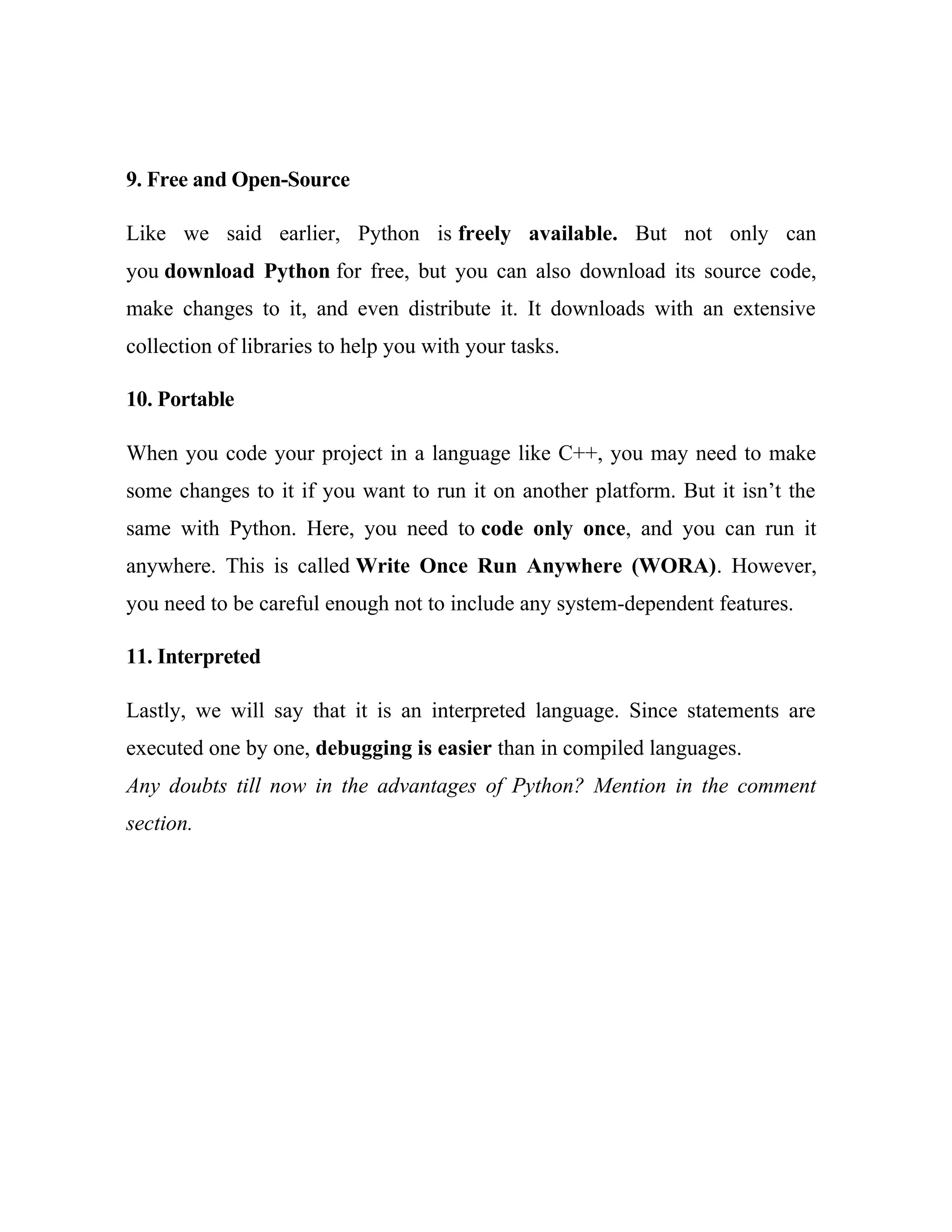 9. Free and Open-Source
Like we said earlier, Python is freely available. But not only can
you download Python for free, but you can also download its source code,
make changes to it, and even distribute it. It downloads with an extensive
collection of libraries to help you with your tasks.
10. Portable
When you code your project in a language like C++, you may need to make
some changes to it if you want to run it on another platform. But it isn’t the
same with Python. Here, you need to code only once, and you can run it
anywhere. This is called Write Once Run Anywhere (WORA). However,
you need to be careful enough not to include any system-dependent features.
11. Interpreted
Lastly, we will say that it is an interpreted language. Since statements are
executed one by one, debugging is easier than in compiled languages.
Any doubts till now in the advantages of Python? Mention in the comment
section.
 