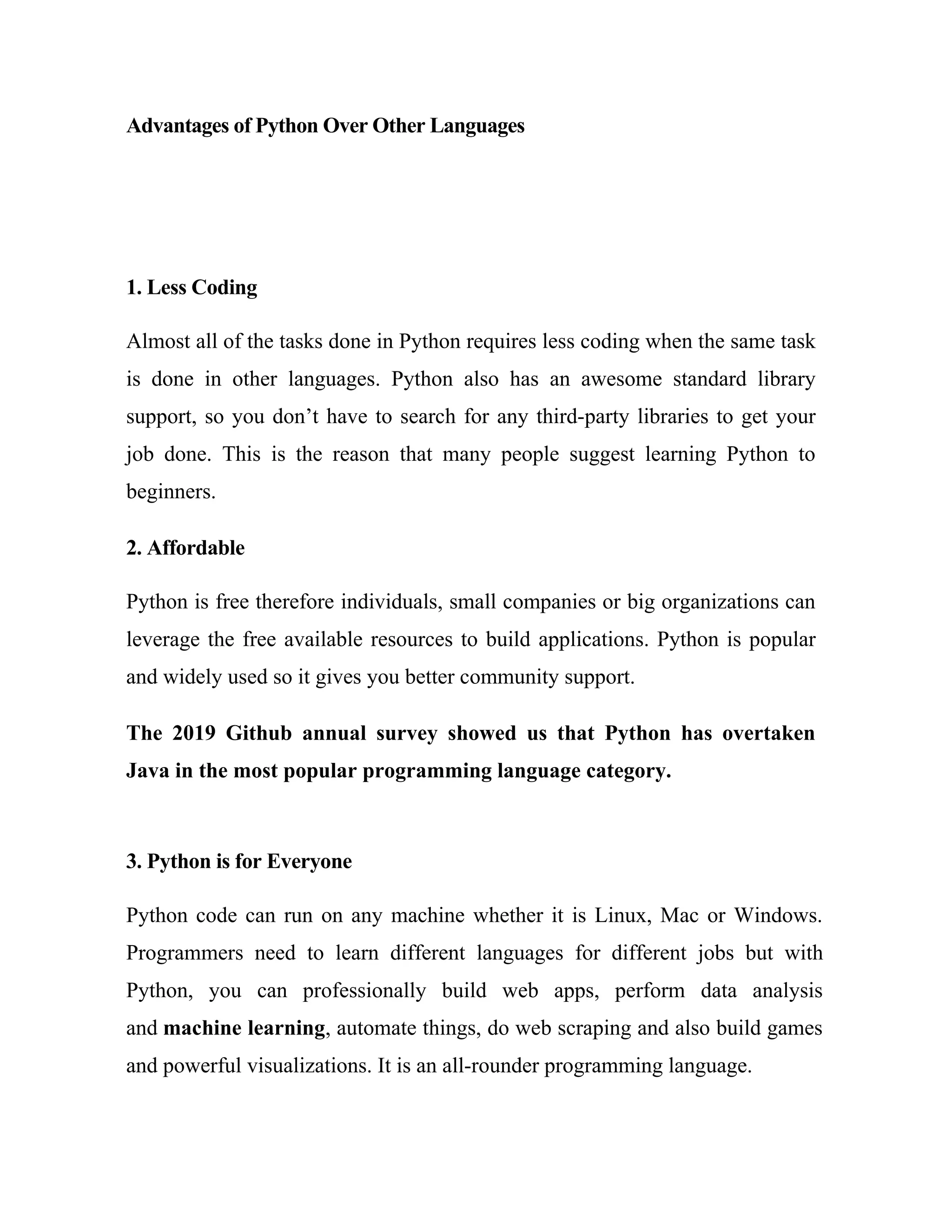 Advantages of Python Over Other Languages
1. Less Coding
Almost all of the tasks done in Python requires less coding when the same task
is done in other languages. Python also has an awesome standard library
support, so you don’t have to search for any third-party libraries to get your
job done. This is the reason that many people suggest learning Python to
beginners.
2. Affordable
Python is free therefore individuals, small companies or big organizations can
leverage the free available resources to build applications. Python is popular
and widely used so it gives you better community support.
The 2019 Github annual survey showed us that Python has overtaken
Java in the most popular programming language category.
3. Python is for Everyone
Python code can run on any machine whether it is Linux, Mac or Windows.
Programmers need to learn different languages for different jobs but with
Python, you can professionally build web apps, perform data analysis
and machine learning, automate things, do web scraping and also build games
and powerful visualizations. It is an all-rounder programming language.
 
