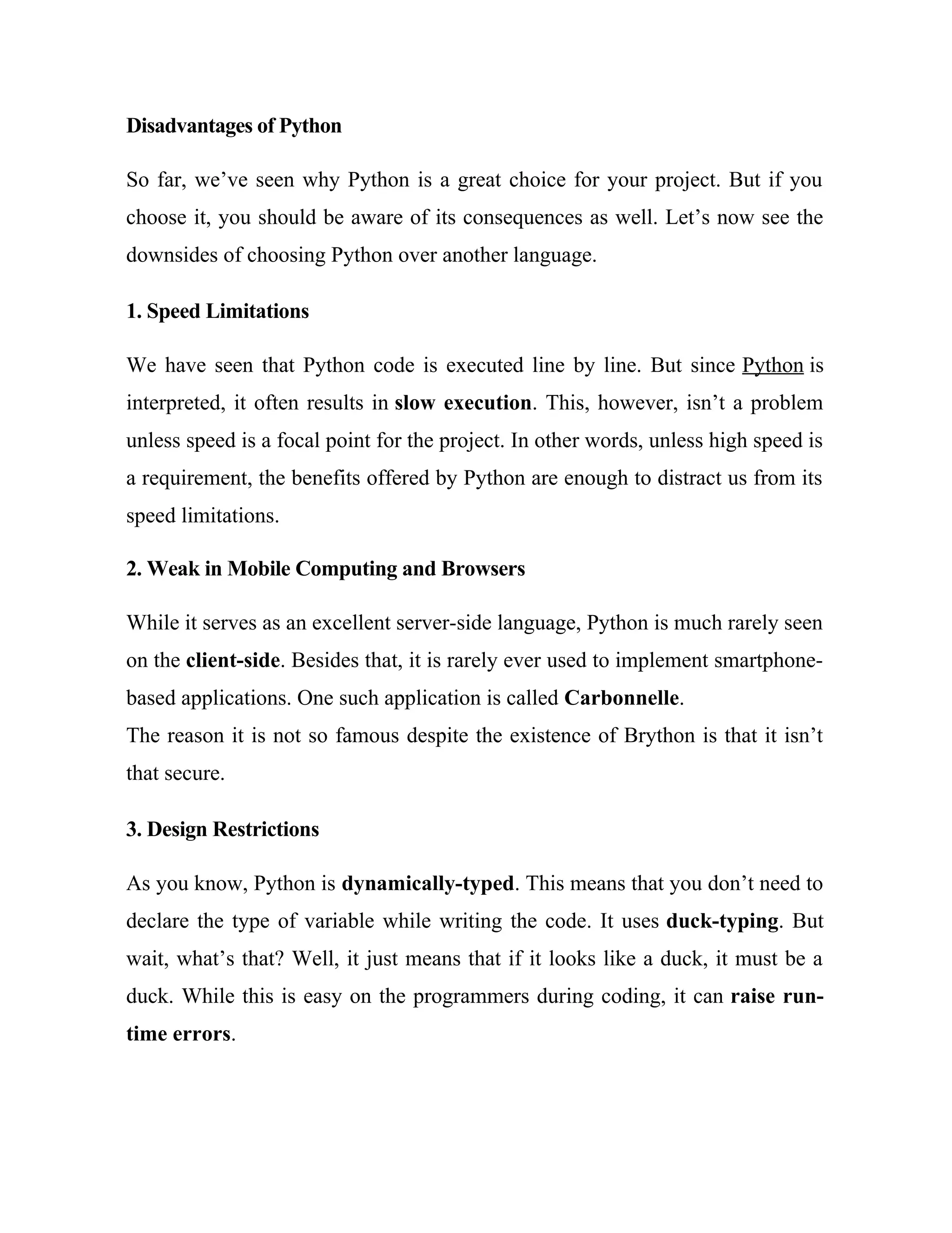Disadvantages of Python
So far, we’ve seen why Python is a great choice for your project. But if you
choose it, you should be aware of its consequences as well. Let’s now see the
downsides of choosing Python over another language.
1. Speed Limitations
We have seen that Python code is executed line by line. But since Python is
interpreted, it often results in slow execution. This, however, isn’t a problem
unless speed is a focal point for the project. In other words, unless high speed is
a requirement, the benefits offered by Python are enough to distract us from its
speed limitations.
2. Weak in Mobile Computing and Browsers
While it serves as an excellent server-side language, Python is much rarely seen
on the client-side. Besides that, it is rarely ever used to implement smartphone-
based applications. One such application is called Carbonnelle.
The reason it is not so famous despite the existence of Brython is that it isn’t
that secure.
3. Design Restrictions
As you know, Python is dynamically-typed. This means that you don’t need to
declare the type of variable while writing the code. It uses duck-typing. But
wait, what’s that? Well, it just means that if it looks like a duck, it must be a
duck. While this is easy on the programmers during coding, it can raise run-
time errors.
 