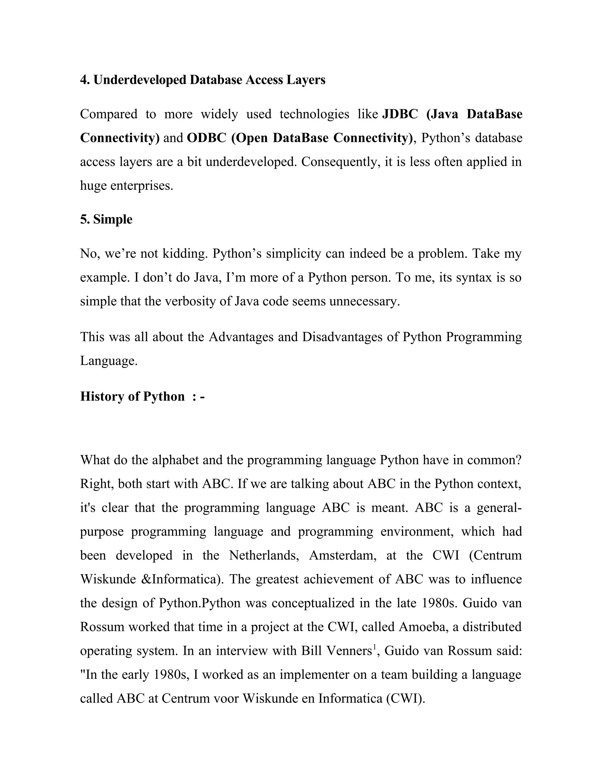 4. Underdeveloped Database Access Layers
Compared to more widely used technologies like JDBC (Java DataBase
Connectivity) and ODBC (Open DataBase Connectivity), Python’s database
access layers are a bit underdeveloped. Consequently, it is less often applied in
huge enterprises.
5. Simple
No, we’re not kidding. Python’s simplicity can indeed be a problem. Take my
example. I don’t do Java, I’m more of a Python person. To me, its syntax is so
simple that the verbosity of Java code seems unnecessary.
This was all about the Advantages and Disadvantages of Python Programming
Language.
History of Python : -
What do the alphabet and the programming language Python have in common?
Right, both start with ABC. If we are talking about ABC in the Python context,
it's clear that the programming language ABC is meant. ABC is a general-
purpose programming language and programming environment, which had
been developed in the Netherlands, Amsterdam, at the CWI (Centrum
Wiskunde &Informatica). The greatest achievement of ABC was to influence
the design of Python.Python was conceptualized in the late 1980s. Guido van
Rossum worked that time in a project at the CWI, called Amoeba, a distributed
operating system. In an interview with Bill Venners1
, Guido van Rossum said:
"In the early 1980s, I worked as an implementer on a team building a language
called ABC at Centrum voor Wiskunde en Informatica (CWI).
 