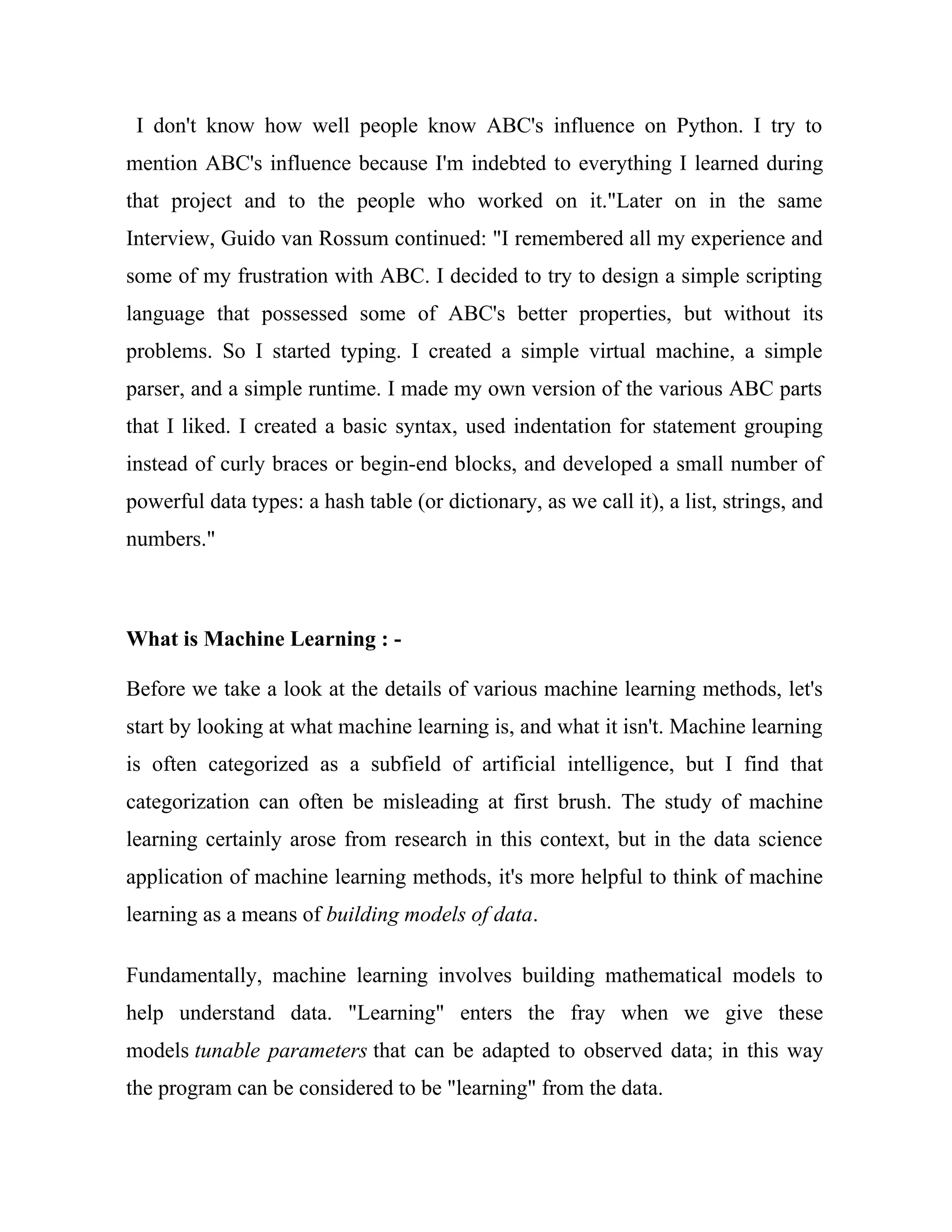 I don't know how well people know ABC's influence on Python. I try to
mention ABC's influence because I'm indebted to everything I learned during
that project and to the people who worked on it."Later on in the same
Interview, Guido van Rossum continued: "I remembered all my experience and
some of my frustration with ABC. I decided to try to design a simple scripting
language that possessed some of ABC's better properties, but without its
problems. So I started typing. I created a simple virtual machine, a simple
parser, and a simple runtime. I made my own version of the various ABC parts
that I liked. I created a basic syntax, used indentation for statement grouping
instead of curly braces or begin-end blocks, and developed a small number of
powerful data types: a hash table (or dictionary, as we call it), a list, strings, and
numbers."
What is Machine Learning : -
Before we take a look at the details of various machine learning methods, let's
start by looking at what machine learning is, and what it isn't. Machine learning
is often categorized as a subfield of artificial intelligence, but I find that
categorization can often be misleading at first brush. The study of machine
learning certainly arose from research in this context, but in the data science
application of machine learning methods, it's more helpful to think of machine
learning as a means of building models of data.
Fundamentally, machine learning involves building mathematical models to
help understand data. "Learning" enters the fray when we give these
models tunable parameters that can be adapted to observed data; in this way
the program can be considered to be "learning" from the data.
 