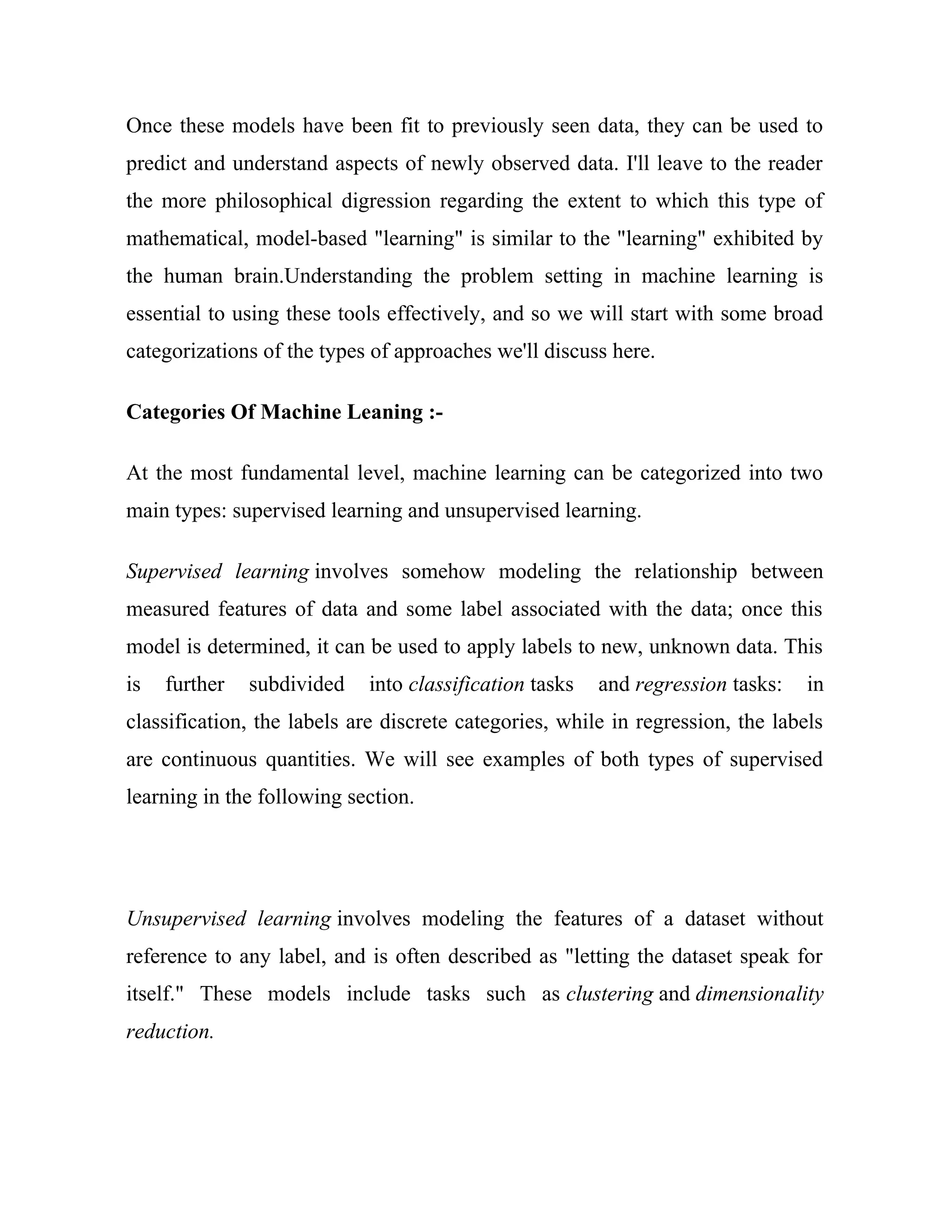 Once these models have been fit to previously seen data, they can be used to
predict and understand aspects of newly observed data. I'll leave to the reader
the more philosophical digression regarding the extent to which this type of
mathematical, model-based "learning" is similar to the "learning" exhibited by
the human brain.Understanding the problem setting in machine learning is
essential to using these tools effectively, and so we will start with some broad
categorizations of the types of approaches we'll discuss here.
Categories Of Machine Leaning :-
At the most fundamental level, machine learning can be categorized into two
main types: supervised learning and unsupervised learning.
Supervised learning involves somehow modeling the relationship between
measured features of data and some label associated with the data; once this
model is determined, it can be used to apply labels to new, unknown data. This
is further subdivided into classification tasks and regression tasks: in
classification, the labels are discrete categories, while in regression, the labels
are continuous quantities. We will see examples of both types of supervised
learning in the following section.
Unsupervised learning involves modeling the features of a dataset without
reference to any label, and is often described as "letting the dataset speak for
itself." These models include tasks such as clustering and dimensionality
reduction.
 