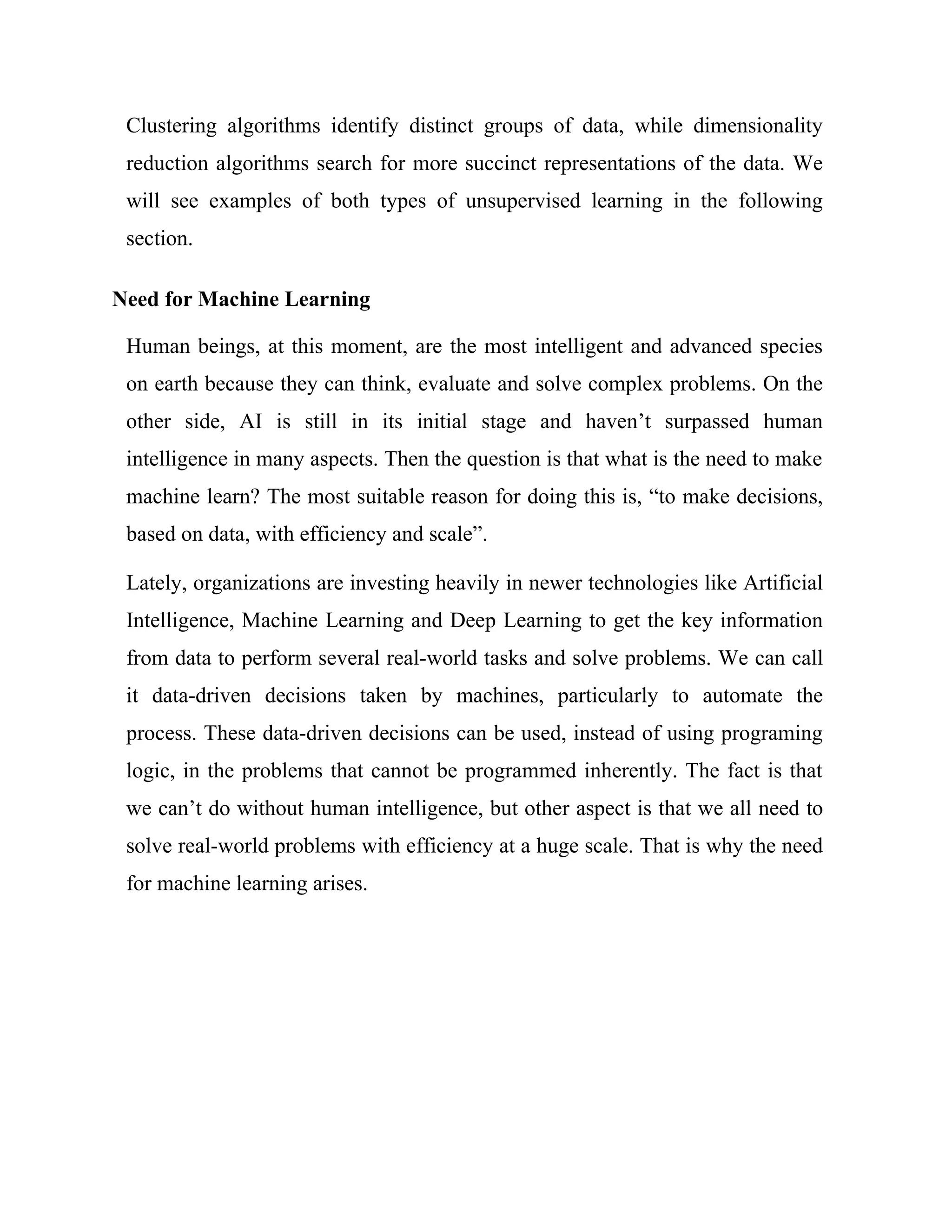 Clustering algorithms identify distinct groups of data, while dimensionality
reduction algorithms search for more succinct representations of the data. We
will see examples of both types of unsupervised learning in the following
section.
Need for Machine Learning
Human beings, at this moment, are the most intelligent and advanced species
on earth because they can think, evaluate and solve complex problems. On the
other side, AI is still in its initial stage and haven’t surpassed human
intelligence in many aspects. Then the question is that what is the need to make
machine learn? The most suitable reason for doing this is, “to make decisions,
based on data, with efficiency and scale”.
Lately, organizations are investing heavily in newer technologies like Artificial
Intelligence, Machine Learning and Deep Learning to get the key information
from data to perform several real-world tasks and solve problems. We can call
it data-driven decisions taken by machines, particularly to automate the
process. These data-driven decisions can be used, instead of using programing
logic, in the problems that cannot be programmed inherently. The fact is that
we can’t do without human intelligence, but other aspect is that we all need to
solve real-world problems with efficiency at a huge scale. That is why the need
for machine learning arises.
 