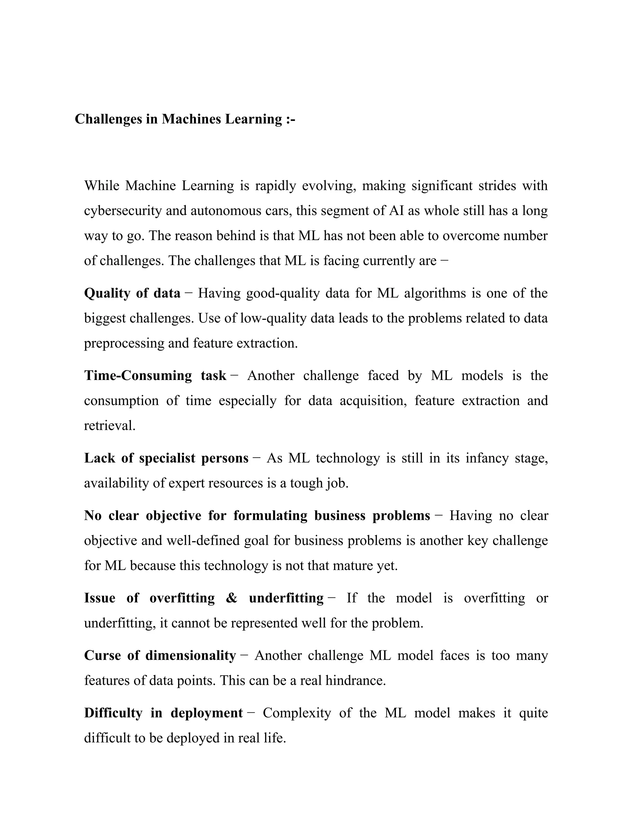 Challenges in Machines Learning :-
While Machine Learning is rapidly evolving, making significant strides with
cybersecurity and autonomous cars, this segment of AI as whole still has a long
way to go. The reason behind is that ML has not been able to overcome number
of challenges. The challenges that ML is facing currently are −
Quality of data − Having good-quality data for ML algorithms is one of the
biggest challenges. Use of low-quality data leads to the problems related to data
preprocessing and feature extraction.
Time-Consuming task − Another challenge faced by ML models is the
consumption of time especially for data acquisition, feature extraction and
retrieval.
Lack of specialist persons − As ML technology is still in its infancy stage,
availability of expert resources is a tough job.
No clear objective for formulating business problems − Having no clear
objective and well-defined goal for business problems is another key challenge
for ML because this technology is not that mature yet.
Issue of overfitting & underfitting − If the model is overfitting or
underfitting, it cannot be represented well for the problem.
Curse of dimensionality − Another challenge ML model faces is too many
features of data points. This can be a real hindrance.
Difficulty in deployment − Complexity of the ML model makes it quite
difficult to be deployed in real life.
 