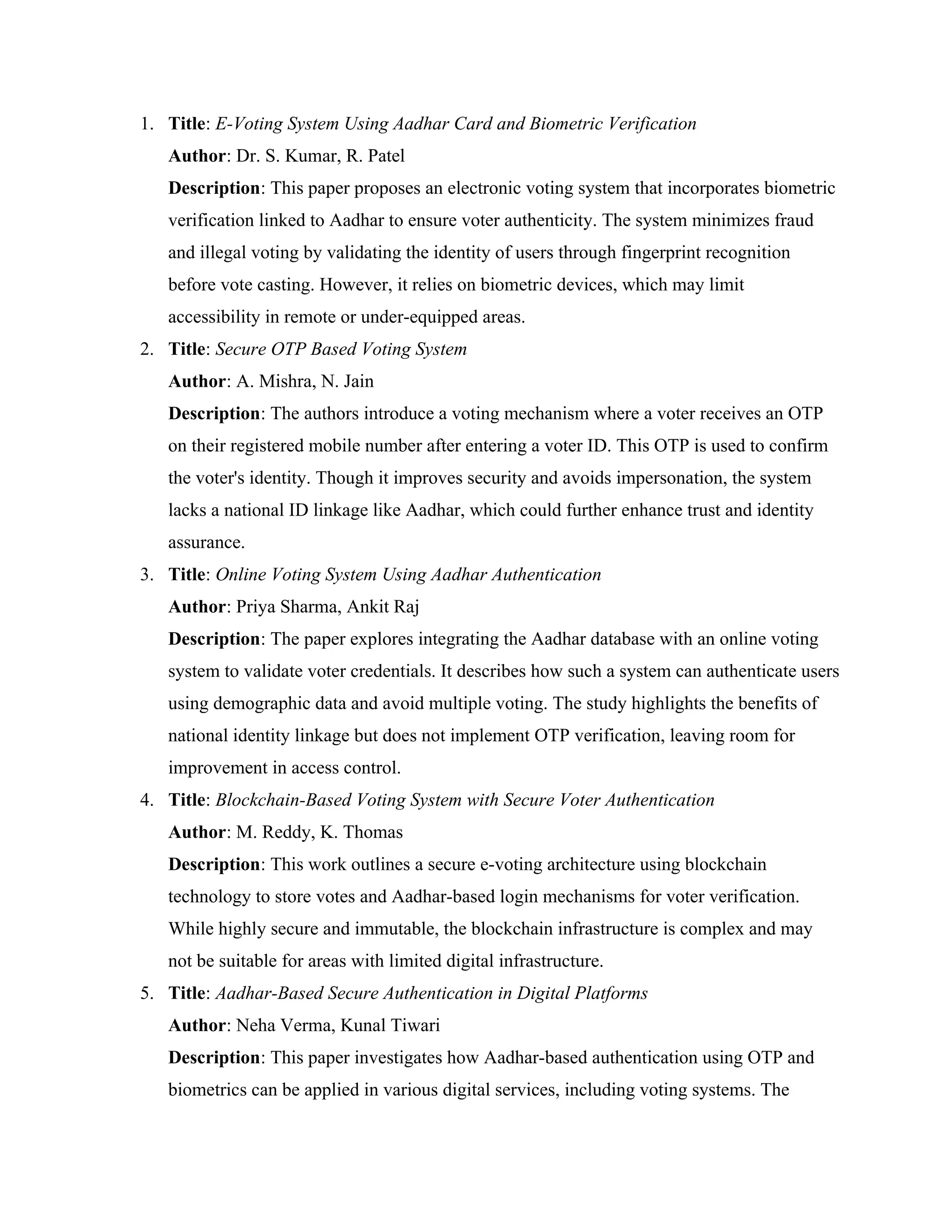 1. Title: E-Voting System Using Aadhar Card and Biometric Verification
Author: Dr. S. Kumar, R. Patel
Description: This paper proposes an electronic voting system that incorporates biometric
verification linked to Aadhar to ensure voter authenticity. The system minimizes fraud
and illegal voting by validating the identity of users through fingerprint recognition
before vote casting. However, it relies on biometric devices, which may limit
accessibility in remote or under-equipped areas.
2. Title: Secure OTP Based Voting System
Author: A. Mishra, N. Jain
Description: The authors introduce a voting mechanism where a voter receives an OTP
on their registered mobile number after entering a voter ID. This OTP is used to confirm
the voter's identity. Though it improves security and avoids impersonation, the system
lacks a national ID linkage like Aadhar, which could further enhance trust and identity
assurance.
3. Title: Online Voting System Using Aadhar Authentication
Author: Priya Sharma, Ankit Raj
Description: The paper explores integrating the Aadhar database with an online voting
system to validate voter credentials. It describes how such a system can authenticate users
using demographic data and avoid multiple voting. The study highlights the benefits of
national identity linkage but does not implement OTP verification, leaving room for
improvement in access control.
4. Title: Blockchain-Based Voting System with Secure Voter Authentication
Author: M. Reddy, K. Thomas
Description: This work outlines a secure e-voting architecture using blockchain
technology to store votes and Aadhar-based login mechanisms for voter verification.
While highly secure and immutable, the blockchain infrastructure is complex and may
not be suitable for areas with limited digital infrastructure.
5. Title: Aadhar-Based Secure Authentication in Digital Platforms
Author: Neha Verma, Kunal Tiwari
Description: This paper investigates how Aadhar-based authentication using OTP and
biometrics can be applied in various digital services, including voting systems. The
 
