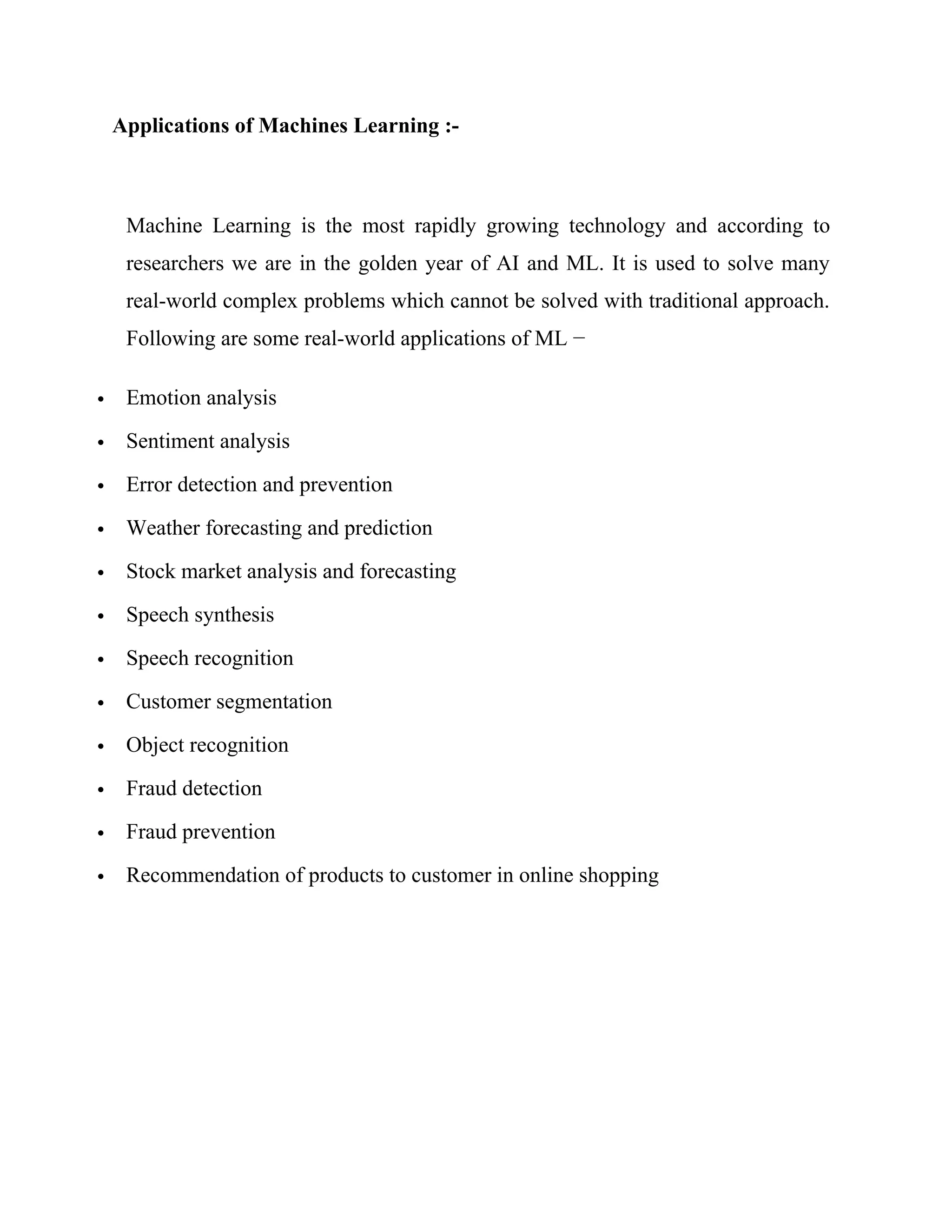 Applications of Machines Learning :-
Machine Learning is the most rapidly growing technology and according to
researchers we are in the golden year of AI and ML. It is used to solve many
real-world complex problems which cannot be solved with traditional approach.
Following are some real-world applications of ML −
 Emotion analysis
 Sentiment analysis
 Error detection and prevention
 Weather forecasting and prediction
 Stock market analysis and forecasting
 Speech synthesis
 Speech recognition
 Customer segmentation
 Object recognition
 Fraud detection
 Fraud prevention
 Recommendation of products to customer in online shopping
 