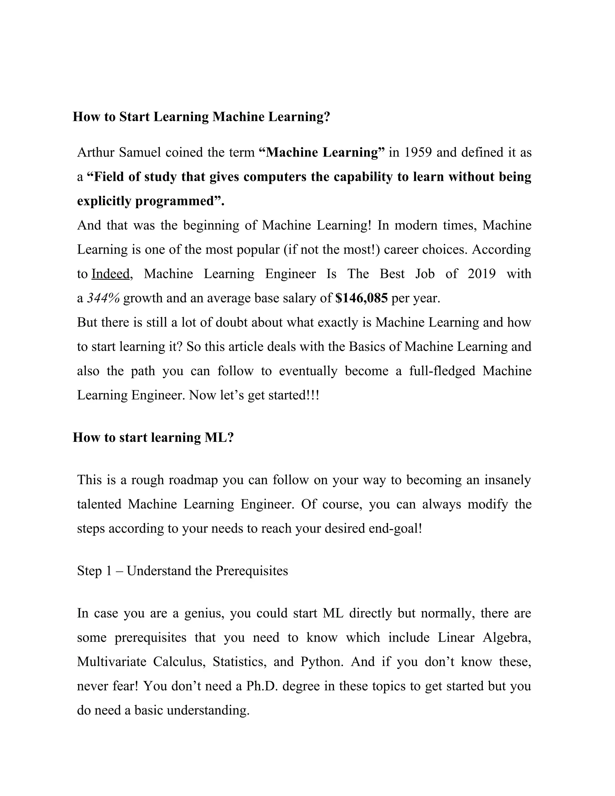 How to Start Learning Machine Learning?
Arthur Samuel coined the term “Machine Learning” in 1959 and defined it as
a “Field of study that gives computers the capability to learn without being
explicitly programmed”.
And that was the beginning of Machine Learning! In modern times, Machine
Learning is one of the most popular (if not the most!) career choices. According
to Indeed, Machine Learning Engineer Is The Best Job of 2019 with
a 344% growth and an average base salary of $146,085 per year.
But there is still a lot of doubt about what exactly is Machine Learning and how
to start learning it? So this article deals with the Basics of Machine Learning and
also the path you can follow to eventually become a full-fledged Machine
Learning Engineer. Now let’s get started!!!
How to start learning ML?
This is a rough roadmap you can follow on your way to becoming an insanely
talented Machine Learning Engineer. Of course, you can always modify the
steps according to your needs to reach your desired end-goal!
Step 1 – Understand the Prerequisites
In case you are a genius, you could start ML directly but normally, there are
some prerequisites that you need to know which include Linear Algebra,
Multivariate Calculus, Statistics, and Python. And if you don’t know these,
never fear! You don’t need a Ph.D. degree in these topics to get started but you
do need a basic understanding.
 