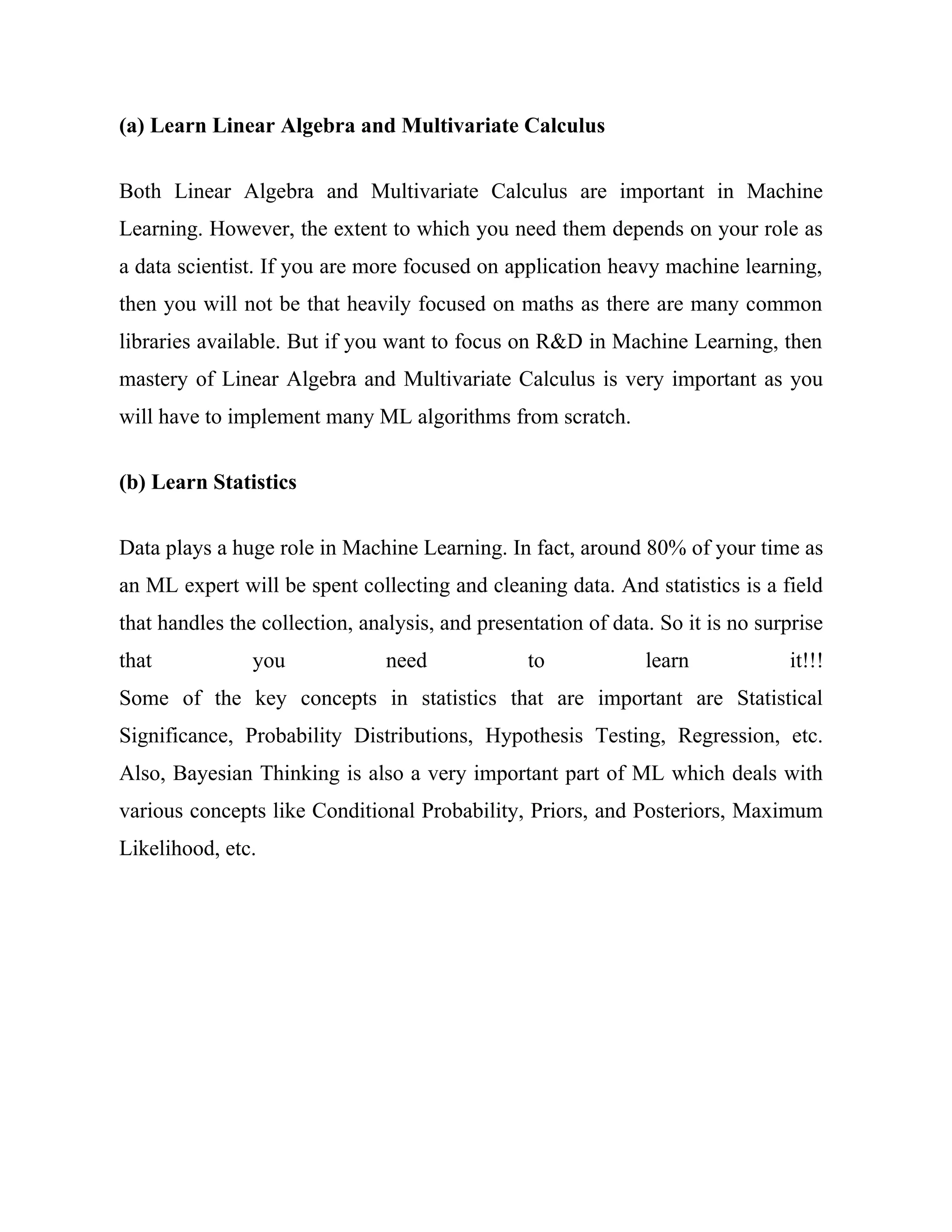 (a) Learn Linear Algebra and Multivariate Calculus
Both Linear Algebra and Multivariate Calculus are important in Machine
Learning. However, the extent to which you need them depends on your role as
a data scientist. If you are more focused on application heavy machine learning,
then you will not be that heavily focused on maths as there are many common
libraries available. But if you want to focus on R&D in Machine Learning, then
mastery of Linear Algebra and Multivariate Calculus is very important as you
will have to implement many ML algorithms from scratch.
(b) Learn Statistics
Data plays a huge role in Machine Learning. In fact, around 80% of your time as
an ML expert will be spent collecting and cleaning data. And statistics is a field
that handles the collection, analysis, and presentation of data. So it is no surprise
that you need to learn it!!!
Some of the key concepts in statistics that are important are Statistical
Significance, Probability Distributions, Hypothesis Testing, Regression, etc.
Also, Bayesian Thinking is also a very important part of ML which deals with
various concepts like Conditional Probability, Priors, and Posteriors, Maximum
Likelihood, etc.
 