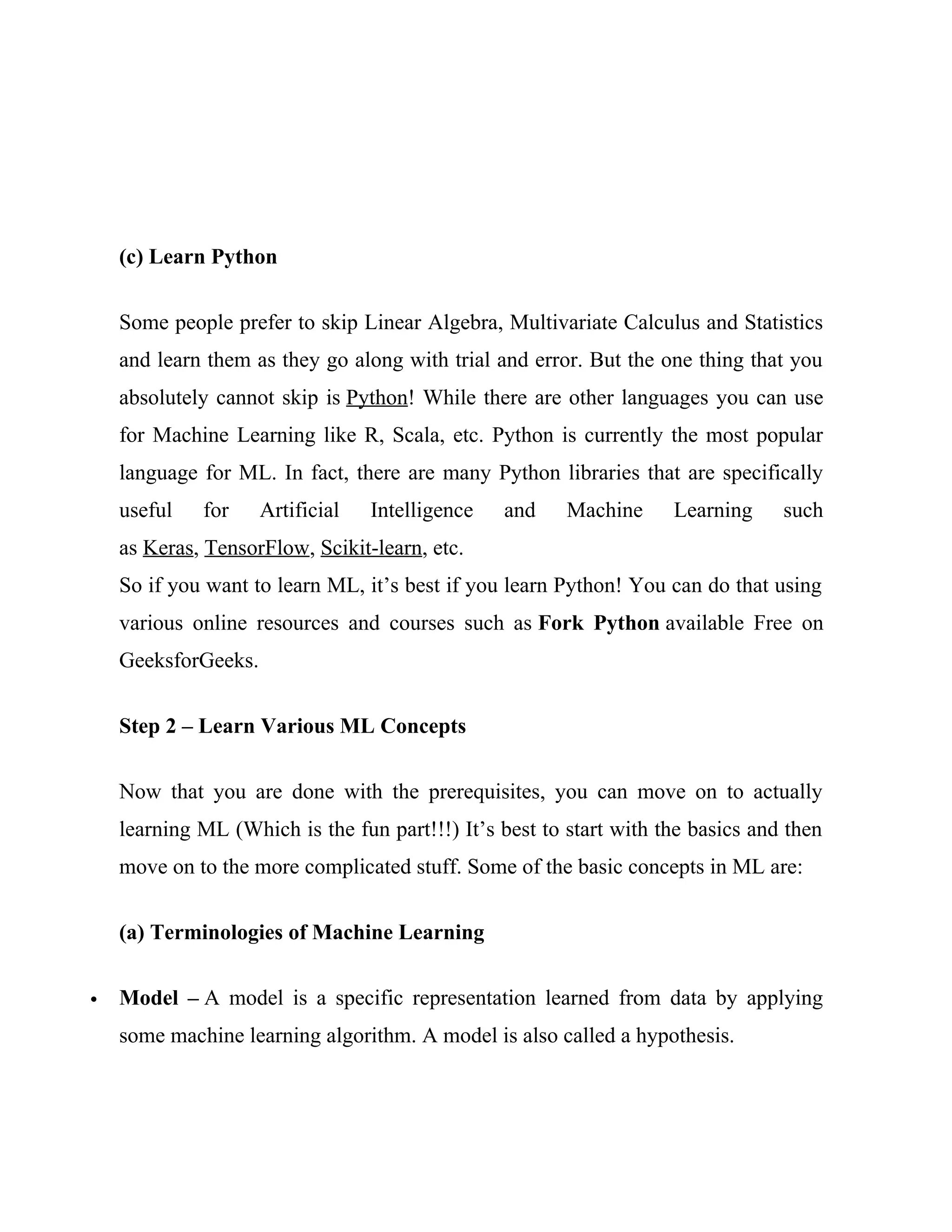 (c) Learn Python
Some people prefer to skip Linear Algebra, Multivariate Calculus and Statistics
and learn them as they go along with trial and error. But the one thing that you
absolutely cannot skip is Python! While there are other languages you can use
for Machine Learning like R, Scala, etc. Python is currently the most popular
language for ML. In fact, there are many Python libraries that are specifically
useful for Artificial Intelligence and Machine Learning such
as Keras, TensorFlow, Scikit-learn, etc.
So if you want to learn ML, it’s best if you learn Python! You can do that using
various online resources and courses such as Fork Python available Free on
GeeksforGeeks.
Step 2 – Learn Various ML Concepts
Now that you are done with the prerequisites, you can move on to actually
learning ML (Which is the fun part!!!) It’s best to start with the basics and then
move on to the more complicated stuff. Some of the basic concepts in ML are:
(a) Terminologies of Machine Learning
 Model – A model is a specific representation learned from data by applying
some machine learning algorithm. A model is also called a hypothesis.
 
