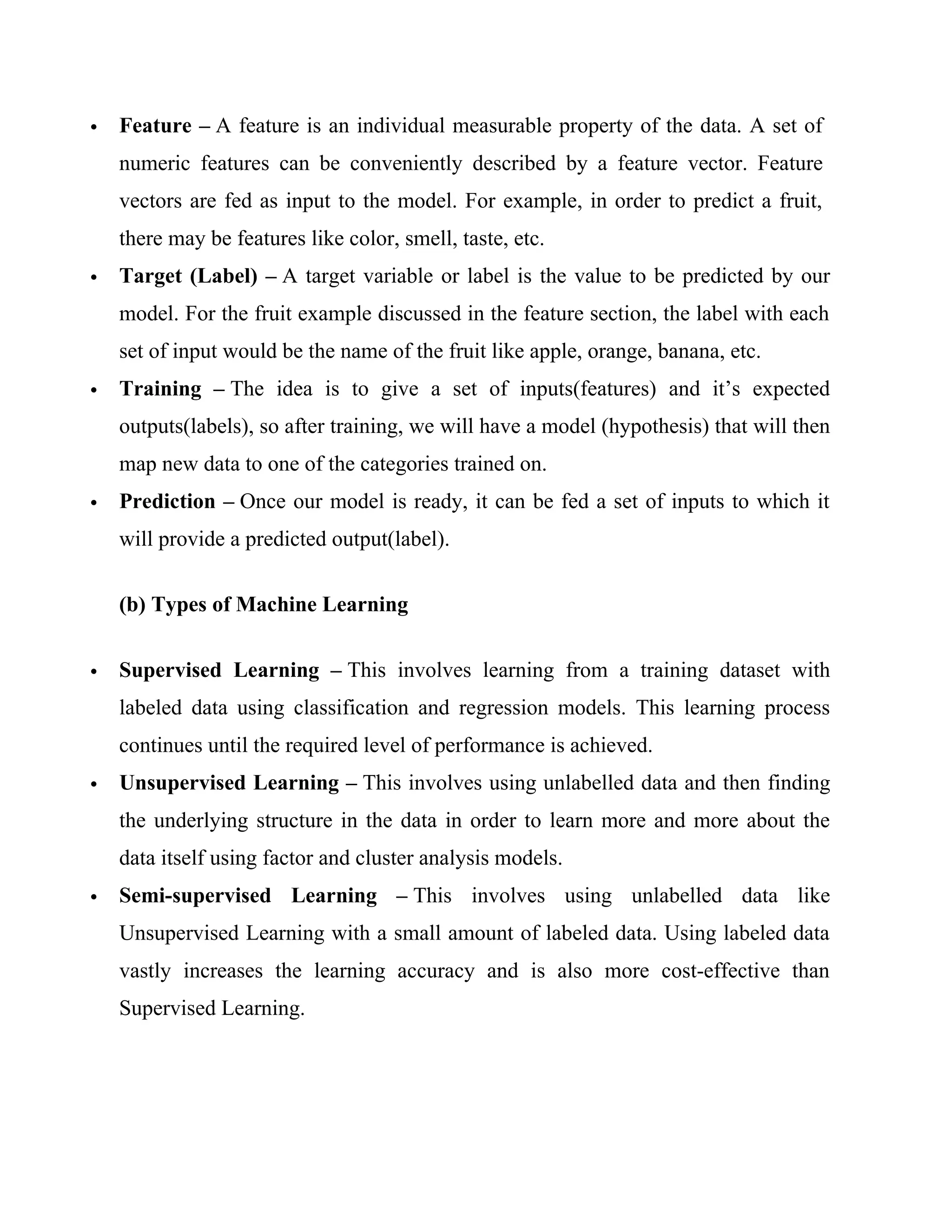 Feature – A feature is an individual measurable property of the data. A set of
numeric features can be conveniently described by a feature vector. Feature
vectors are fed as input to the model. For example, in order to predict a fruit,
there may be features like color, smell, taste, etc.
 Target (Label) – A target variable or label is the value to be predicted by our
model. For the fruit example discussed in the feature section, the label with each
set of input would be the name of the fruit like apple, orange, banana, etc.
 Training – The idea is to give a set of inputs(features) and it’s expected
outputs(labels), so after training, we will have a model (hypothesis) that will then
map new data to one of the categories trained on.
 Prediction – Once our model is ready, it can be fed a set of inputs to which it
will provide a predicted output(label).
(b) Types of Machine Learning
 Supervised Learning – This involves learning from a training dataset with
labeled data using classification and regression models. This learning process
continues until the required level of performance is achieved.
 Unsupervised Learning – This involves using unlabelled data and then finding
the underlying structure in the data in order to learn more and more about the
data itself using factor and cluster analysis models.
 Semi-supervised Learning – This involves using unlabelled data like
Unsupervised Learning with a small amount of labeled data. Using labeled data
vastly increases the learning accuracy and is also more cost-effective than
Supervised Learning.
 