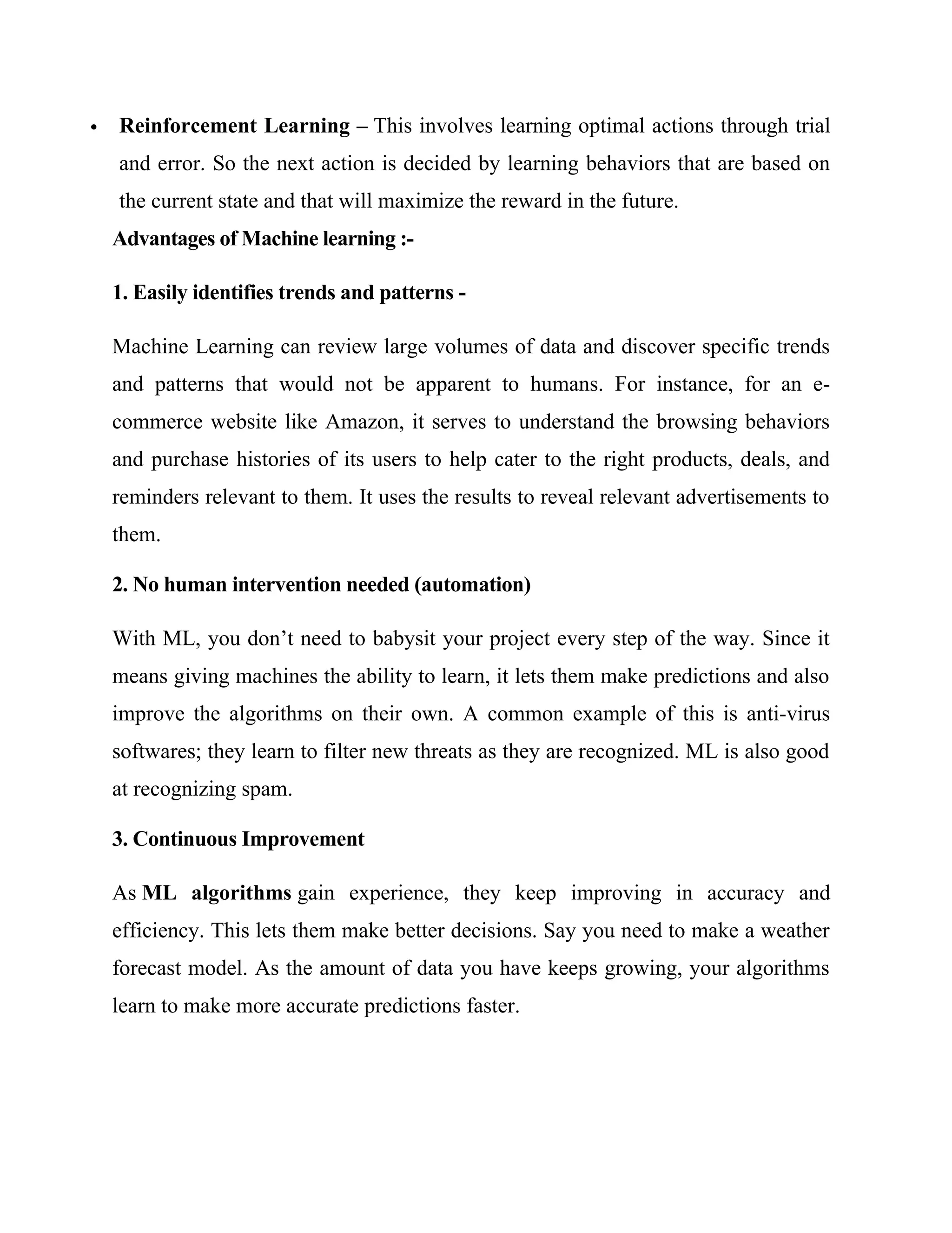  Reinforcement Learning – This involves learning optimal actions through trial
and error. So the next action is decided by learning behaviors that are based on
the current state and that will maximize the reward in the future.
Advantages of Machine learning :-
1. Easily identifies trends and patterns -
Machine Learning can review large volumes of data and discover specific trends
and patterns that would not be apparent to humans. For instance, for an e-
commerce website like Amazon, it serves to understand the browsing behaviors
and purchase histories of its users to help cater to the right products, deals, and
reminders relevant to them. It uses the results to reveal relevant advertisements to
them.
2. No human intervention needed (automation)
With ML, you don’t need to babysit your project every step of the way. Since it
means giving machines the ability to learn, it lets them make predictions and also
improve the algorithms on their own. A common example of this is anti-virus
softwares; they learn to filter new threats as they are recognized. ML is also good
at recognizing spam.
3. Continuous Improvement
As ML algorithms gain experience, they keep improving in accuracy and
efficiency. This lets them make better decisions. Say you need to make a weather
forecast model. As the amount of data you have keeps growing, your algorithms
learn to make more accurate predictions faster.
 
