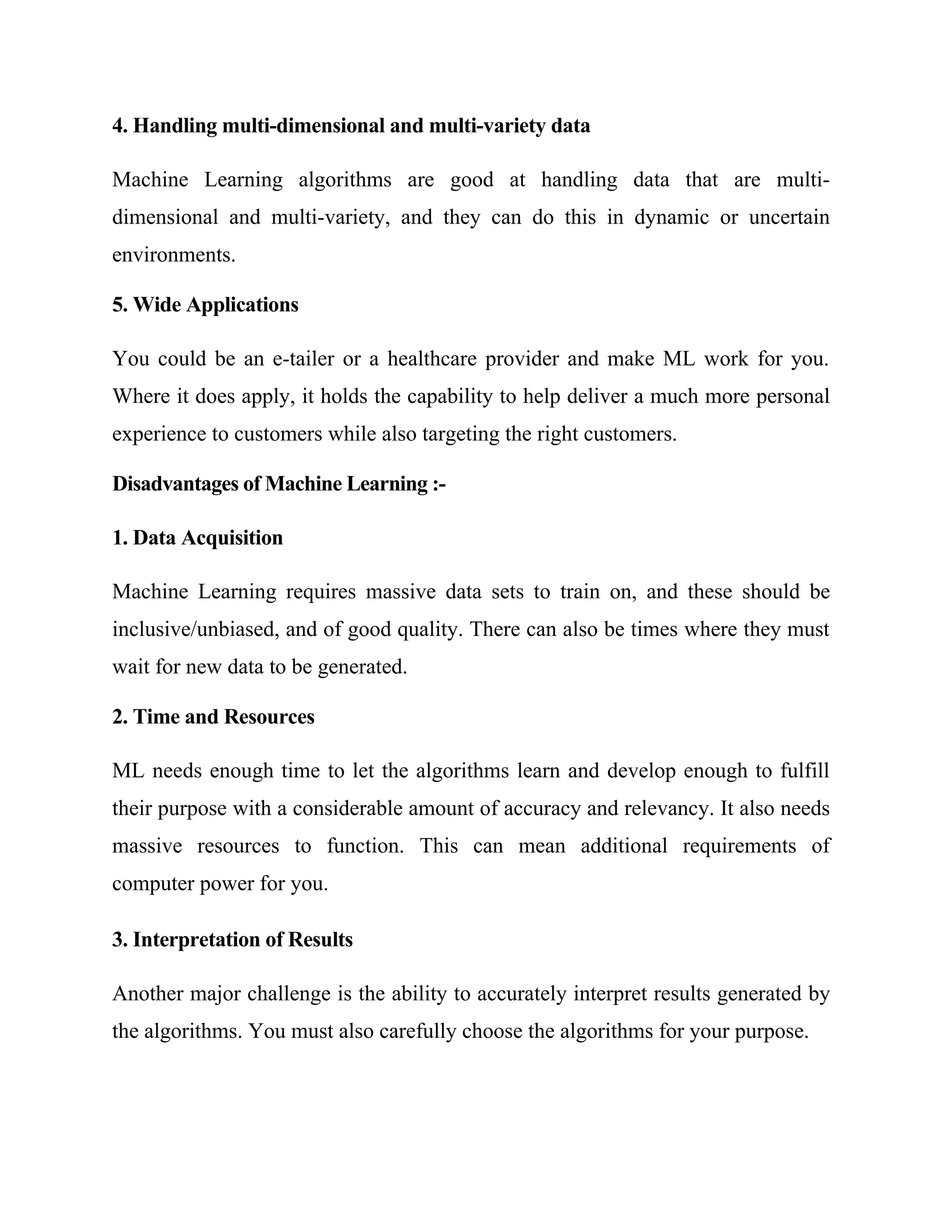 4. Handling multi-dimensional and multi-variety data
Machine Learning algorithms are good at handling data that are multi-
dimensional and multi-variety, and they can do this in dynamic or uncertain
environments.
5. Wide Applications
You could be an e-tailer or a healthcare provider and make ML work for you.
Where it does apply, it holds the capability to help deliver a much more personal
experience to customers while also targeting the right customers.
Disadvantages of Machine Learning :-
1. Data Acquisition
Machine Learning requires massive data sets to train on, and these should be
inclusive/unbiased, and of good quality. There can also be times where they must
wait for new data to be generated.
2. Time and Resources
ML needs enough time to let the algorithms learn and develop enough to fulfill
their purpose with a considerable amount of accuracy and relevancy. It also needs
massive resources to function. This can mean additional requirements of
computer power for you.
3. Interpretation of Results
Another major challenge is the ability to accurately interpret results generated by
the algorithms. You must also carefully choose the algorithms for your purpose.
 