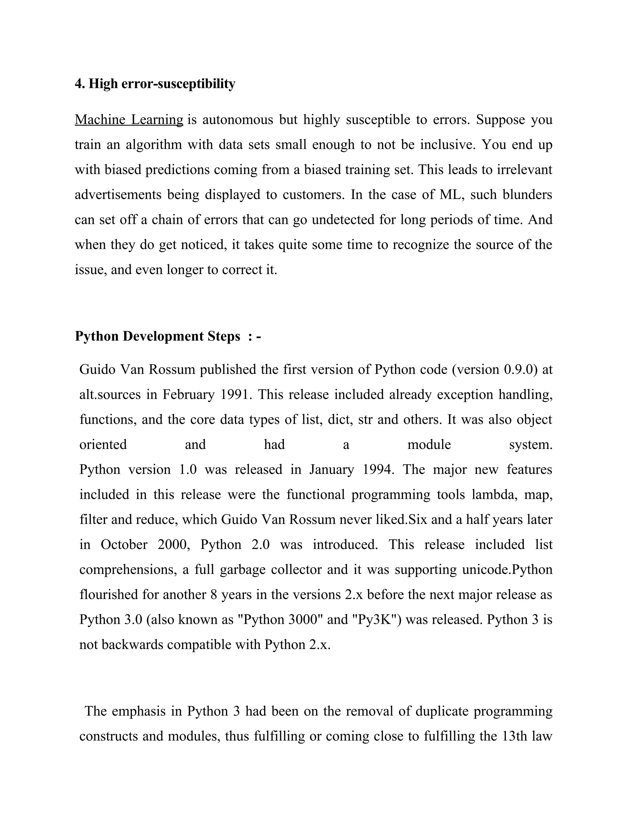 4. High error-susceptibility
Machine Learning is autonomous but highly susceptible to errors. Suppose you
train an algorithm with data sets small enough to not be inclusive. You end up
with biased predictions coming from a biased training set. This leads to irrelevant
advertisements being displayed to customers. In the case of ML, such blunders
can set off a chain of errors that can go undetected for long periods of time. And
when they do get noticed, it takes quite some time to recognize the source of the
issue, and even longer to correct it.
Python Development Steps : -
Guido Van Rossum published the first version of Python code (version 0.9.0) at
alt.sources in February 1991. This release included already exception handling,
functions, and the core data types of list, dict, str and others. It was also object
oriented and had a module system.
Python version 1.0 was released in January 1994. The major new features
included in this release were the functional programming tools lambda, map,
filter and reduce, which Guido Van Rossum never liked.Six and a half years later
in October 2000, Python 2.0 was introduced. This release included list
comprehensions, a full garbage collector and it was supporting unicode.Python
flourished for another 8 years in the versions 2.x before the next major release as
Python 3.0 (also known as "Python 3000" and "Py3K") was released. Python 3 is
not backwards compatible with Python 2.x.
The emphasis in Python 3 had been on the removal of duplicate programming
constructs and modules, thus fulfilling or coming close to fulfilling the 13th law
 