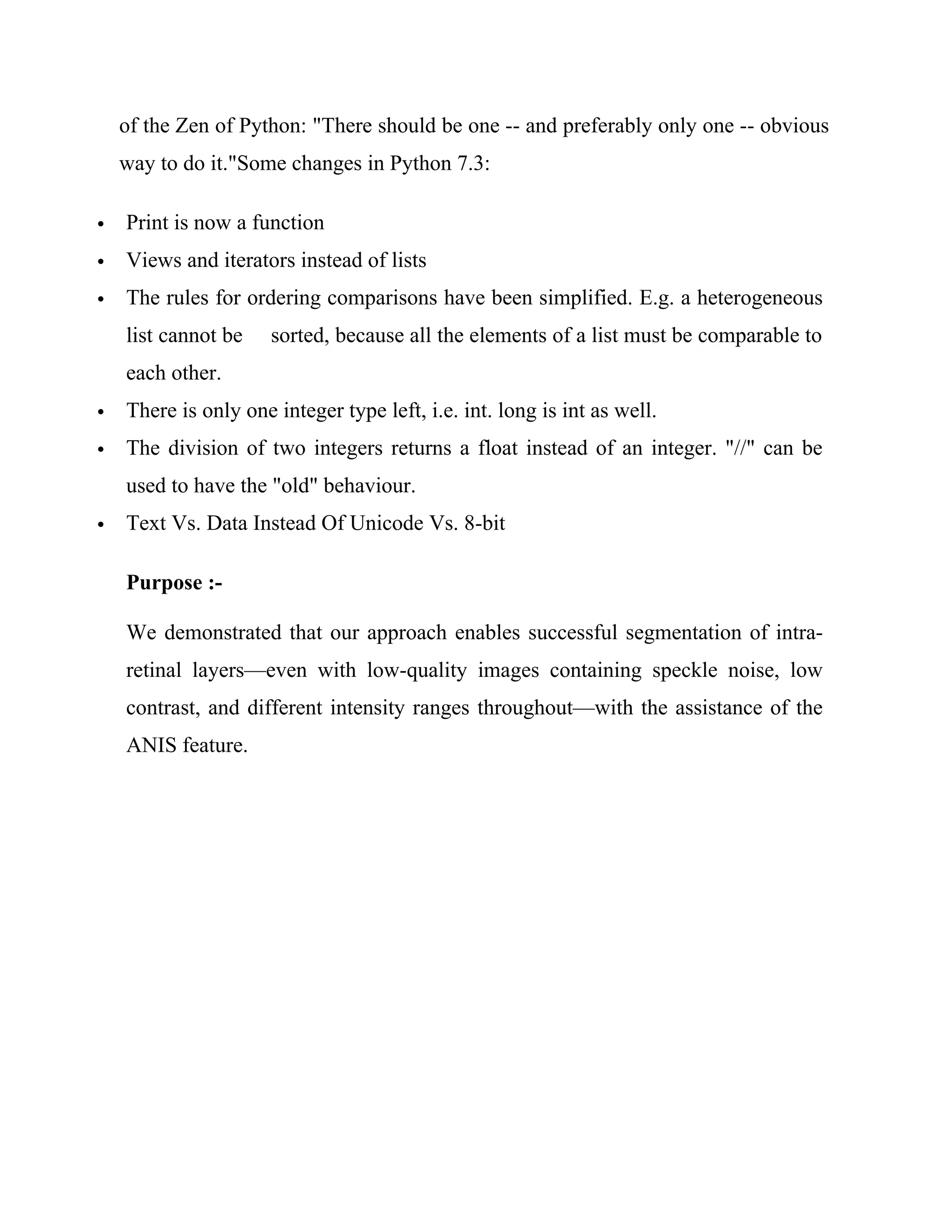 of the Zen of Python: "There should be one -- and preferably only one -- obvious
way to do it."Some changes in Python 7.3:
 Print is now a function
 Views and iterators instead of lists
 The rules for ordering comparisons have been simplified. E.g. a heterogeneous
list cannot be sorted, because all the elements of a list must be comparable to
each other.
 There is only one integer type left, i.e. int. long is int as well.
 The division of two integers returns a float instead of an integer. "//" can be
used to have the "old" behaviour.
 Text Vs. Data Instead Of Unicode Vs. 8-bit
Purpose :-
We demonstrated that our approach enables successful segmentation of intra-
retinal layers—even with low-quality images containing speckle noise, low
contrast, and different intensity ranges throughout—with the assistance of the
ANIS feature.
 