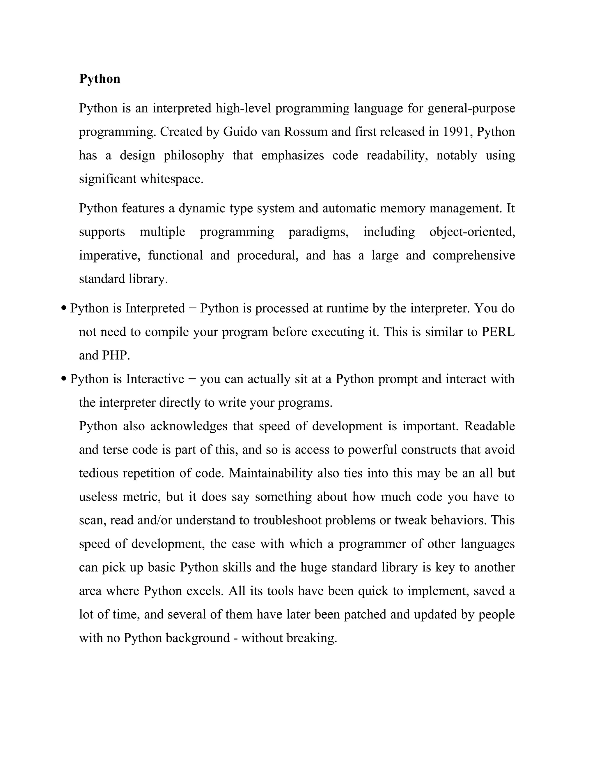 Python
Python is an interpreted high-level programming language for general-purpose
programming. Created by Guido van Rossum and first released in 1991, Python
has a design philosophy that emphasizes code readability, notably using
significant whitespace.
Python features a dynamic type system and automatic memory management. It
supports multiple programming paradigms, including object-oriented,
imperative, functional and procedural, and has a large and comprehensive
standard library.
 Python is Interpreted − Python is processed at runtime by the interpreter. You do
not need to compile your program before executing it. This is similar to PERL
and PHP.
 Python is Interactive − you can actually sit at a Python prompt and interact with
the interpreter directly to write your programs.
Python also acknowledges that speed of development is important. Readable
and terse code is part of this, and so is access to powerful constructs that avoid
tedious repetition of code. Maintainability also ties into this may be an all but
useless metric, but it does say something about how much code you have to
scan, read and/or understand to troubleshoot problems or tweak behaviors. This
speed of development, the ease with which a programmer of other languages
can pick up basic Python skills and the huge standard library is key to another
area where Python excels. All its tools have been quick to implement, saved a
lot of time, and several of them have later been patched and updated by people
with no Python background - without breaking.
 