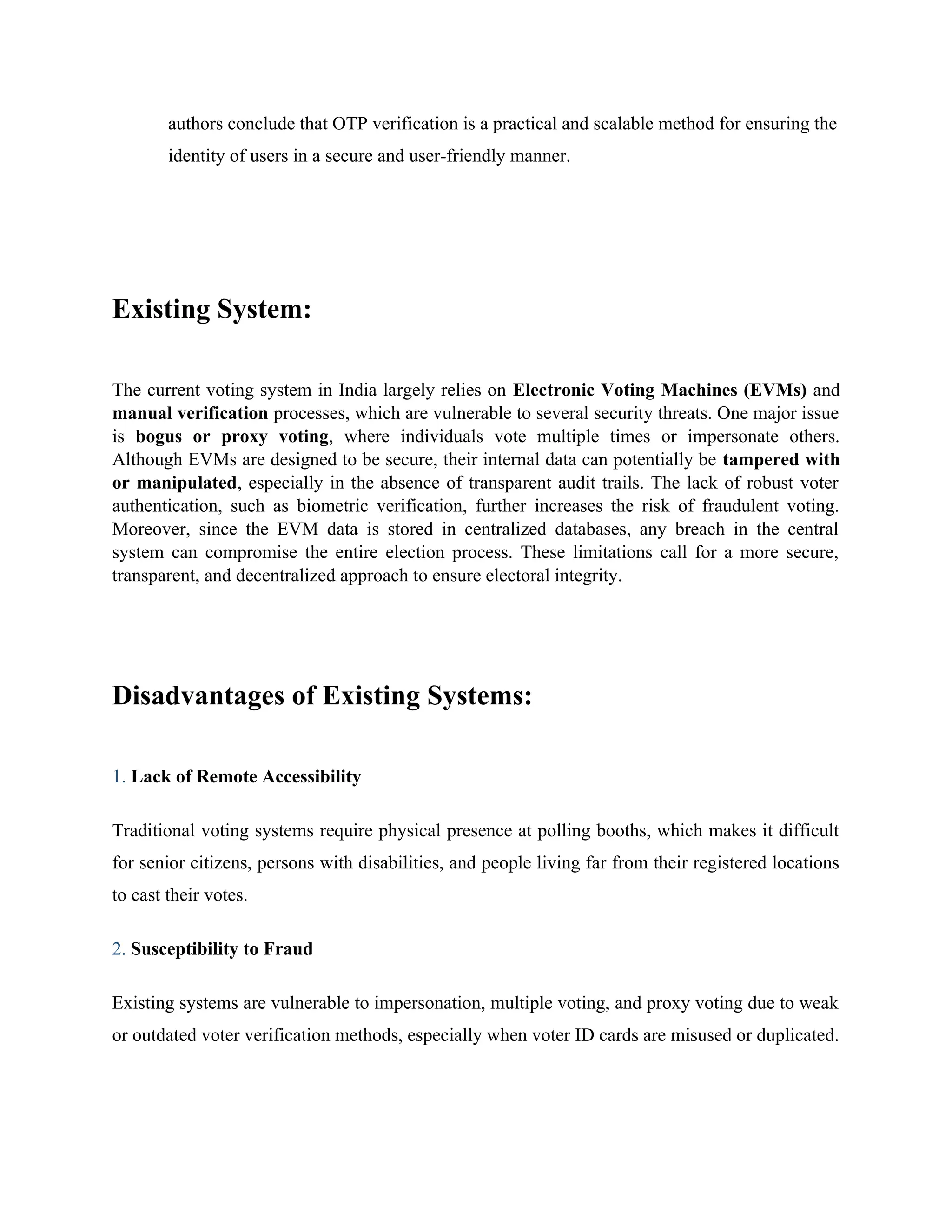 authors conclude that OTP verification is a practical and scalable method for ensuring the
identity of users in a secure and user-friendly manner.
Existing System:
The current voting system in India largely relies on Electronic Voting Machines (EVMs) and
manual verification processes, which are vulnerable to several security threats. One major issue
is bogus or proxy voting, where individuals vote multiple times or impersonate others.
Although EVMs are designed to be secure, their internal data can potentially be tampered with
or manipulated, especially in the absence of transparent audit trails. The lack of robust voter
authentication, such as biometric verification, further increases the risk of fraudulent voting.
Moreover, since the EVM data is stored in centralized databases, any breach in the central
system can compromise the entire election process. These limitations call for a more secure,
transparent, and decentralized approach to ensure electoral integrity.
Disadvantages of Existing Systems:
1. Lack of Remote Accessibility
Traditional voting systems require physical presence at polling booths, which makes it difficult
for senior citizens, persons with disabilities, and people living far from their registered locations
to cast their votes.
2. Susceptibility to Fraud
Existing systems are vulnerable to impersonation, multiple voting, and proxy voting due to weak
or outdated voter verification methods, especially when voter ID cards are misused or duplicated.
 