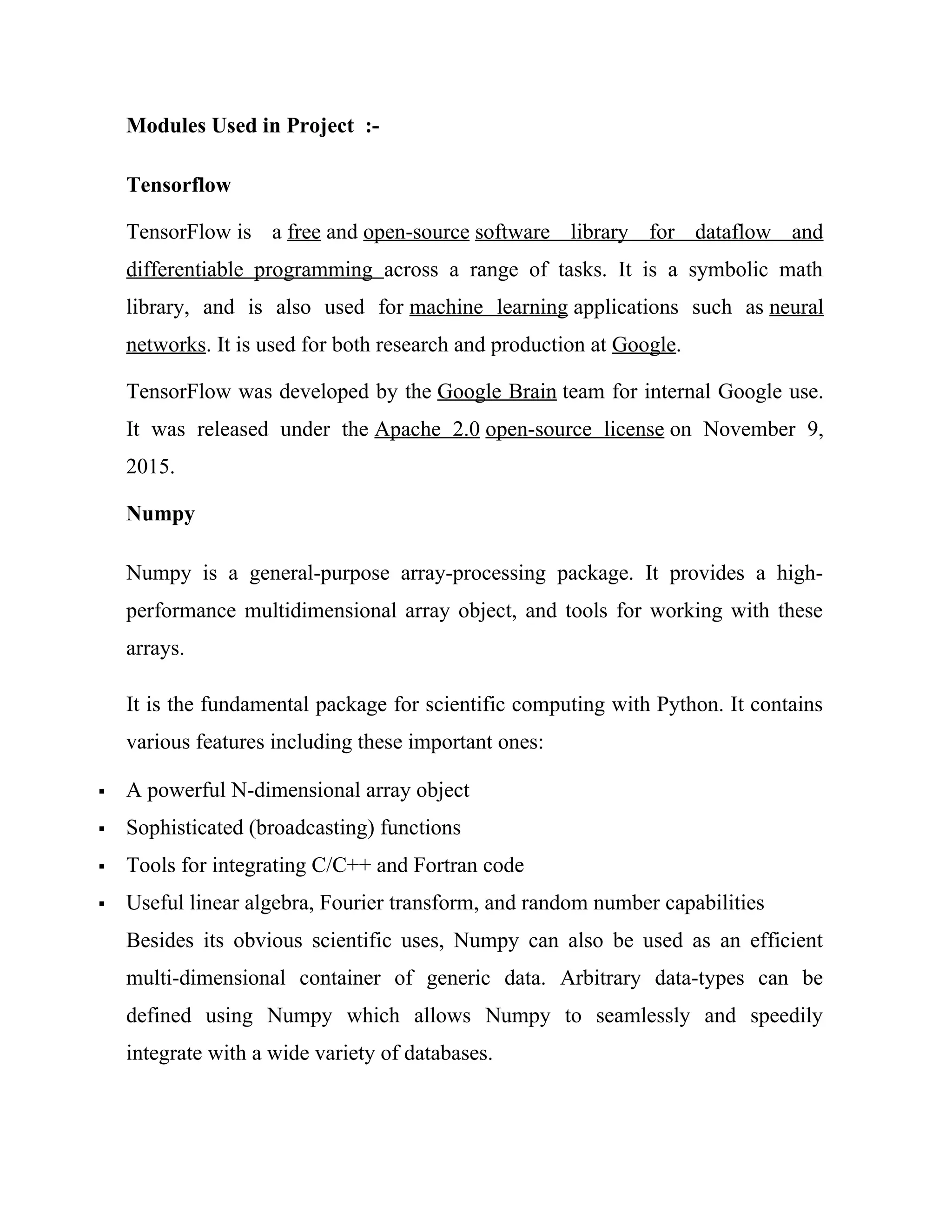 Modules Used in Project :-
Tensorflow
TensorFlow is a free and open-source software library for dataflow and
differentiable programming across a range of tasks. It is a symbolic math
library, and is also used for machine learning applications such as neural
networks. It is used for both research and production at Google.‍
TensorFlow was developed by the Google Brain team for internal Google use.
It was released under the Apache 2.0 open-source license on November 9,
2015.
Numpy
Numpy is a general-purpose array-processing package. It provides a high-
performance multidimensional array object, and tools for working with these
arrays.
It is the fundamental package for scientific computing with Python. It contains
various features including these important ones:
 A powerful N-dimensional array object
 Sophisticated (broadcasting) functions
 Tools for integrating C/C++ and Fortran code
 Useful linear algebra, Fourier transform, and random number capabilities
Besides its obvious scientific uses, Numpy can also be used as an efficient
multi-dimensional container of generic data. Arbitrary data-types can be
defined using Numpy which allows Numpy to seamlessly and speedily
integrate with a wide variety of databases.
 