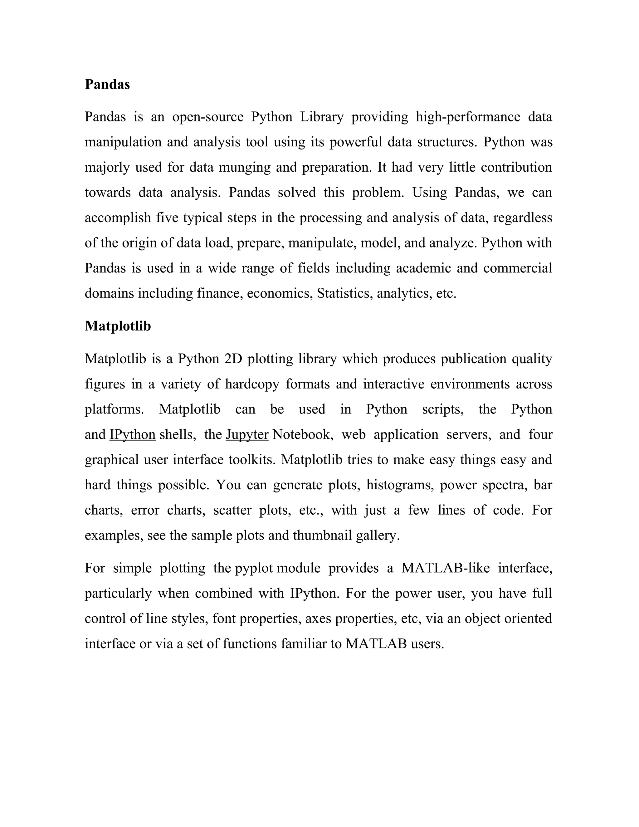 Pandas
Pandas is an open-source Python Library providing high-performance data
manipulation and analysis tool using its powerful data structures. Python was
majorly used for data munging and preparation. It had very little contribution
towards data analysis. Pandas solved this problem. Using Pandas, we can
accomplish five typical steps in the processing and analysis of data, regardless
of the origin of data load, prepare, manipulate, model, and analyze. Python with
Pandas is used in a wide range of fields including academic and commercial
domains including finance, economics, Statistics, analytics, etc.
Matplotlib
Matplotlib is a Python 2D plotting library which produces publication quality
figures in a variety of hardcopy formats and interactive environments across
platforms. Matplotlib can be used in Python scripts, the Python
and IPython shells, the Jupyter Notebook, web application servers, and four
graphical user interface toolkits. Matplotlib tries to make easy things easy and
hard things possible. You can generate plots, histograms, power spectra, bar
charts, error charts, scatter plots, etc., with just a few lines of code. For
examples, see the sample plots and thumbnail gallery.
For simple plotting the pyplot module provides a MATLAB-like interface,
particularly when combined with IPython. For the power user, you have full
control of line styles, font properties, axes properties, etc, via an object oriented
interface or via a set of functions familiar to MATLAB users.
 