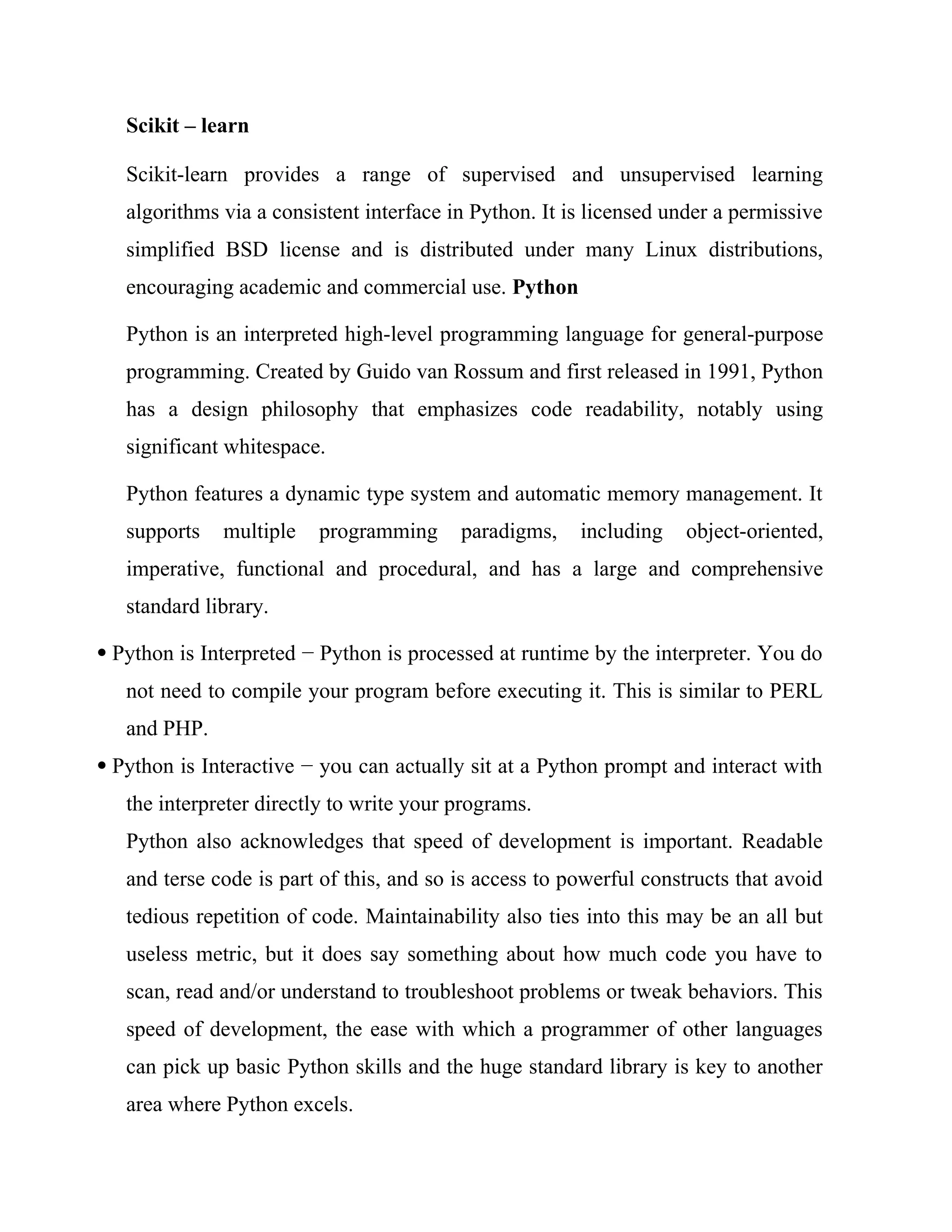 Scikit – learn
Scikit-learn provides a range of supervised and unsupervised learning
algorithms via a consistent interface in Python. It is licensed under a permissive
simplified BSD license and is distributed under many Linux distributions,
encouraging academic and commercial use. Python
Python is an interpreted high-level programming language for general-purpose
programming. Created by Guido van Rossum and first released in 1991, Python
has a design philosophy that emphasizes code readability, notably using
significant whitespace.
Python features a dynamic type system and automatic memory management. It
supports multiple programming paradigms, including object-oriented,
imperative, functional and procedural, and has a large and comprehensive
standard library.
 Python is Interpreted − Python is processed at runtime by the interpreter. You do
not need to compile your program before executing it. This is similar to PERL
and PHP.
 Python is Interactive − you can actually sit at a Python prompt and interact with
the interpreter directly to write your programs.
Python also acknowledges that speed of development is important. Readable
and terse code is part of this, and so is access to powerful constructs that avoid
tedious repetition of code. Maintainability also ties into this may be an all but
useless metric, but it does say something about how much code you have to
scan, read and/or understand to troubleshoot problems or tweak behaviors. This
speed of development, the ease with which a programmer of other languages
can pick up basic Python skills and the huge standard library is key to another
area where Python excels.
 