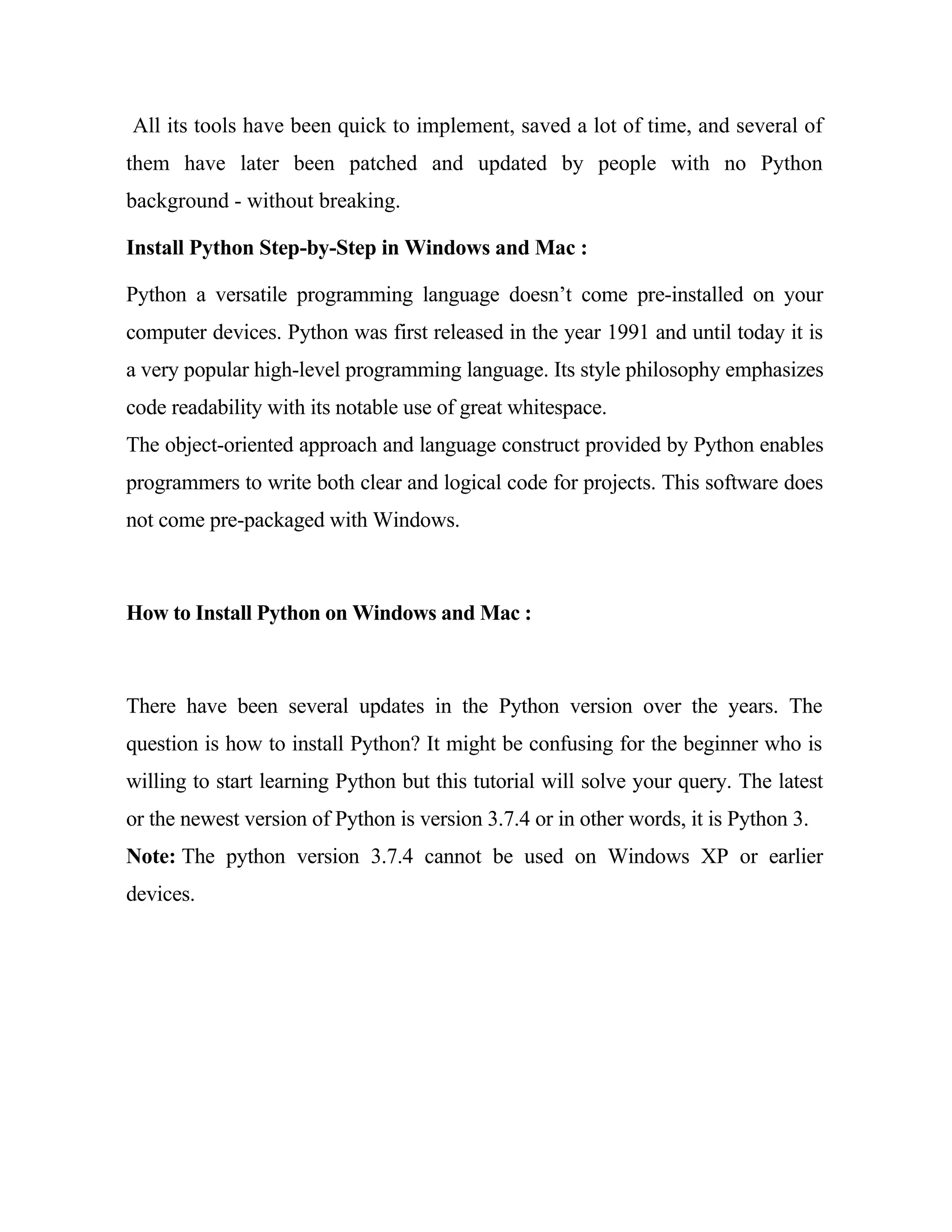 All its tools have been quick to implement, saved a lot of time, and several of
them have later been patched and updated by people with no Python
background - without breaking.
Install Python Step-by-Step in Windows and Mac :
Python a versatile programming language doesn’t come pre-installed on your
computer devices. Python was first released in the year 1991 and until today it is
a very popular high-level programming language. Its style philosophy emphasizes
code readability with its notable use of great whitespace.
The object-oriented approach and language construct provided by Python enables
programmers to write both clear and logical code for projects. This software does
not come pre-packaged with Windows.
How to Install Python on Windows and Mac :
There have been several updates in the Python version over the years. The
question is how to install Python? It might be confusing for the beginner who is
willing to start learning Python but this tutorial will solve your query. The latest
or the newest version of Python is version 3.7.4 or in other words, it is Python 3.
Note: The python version 3.7.4 cannot be used on Windows XP or earlier
devices.
 