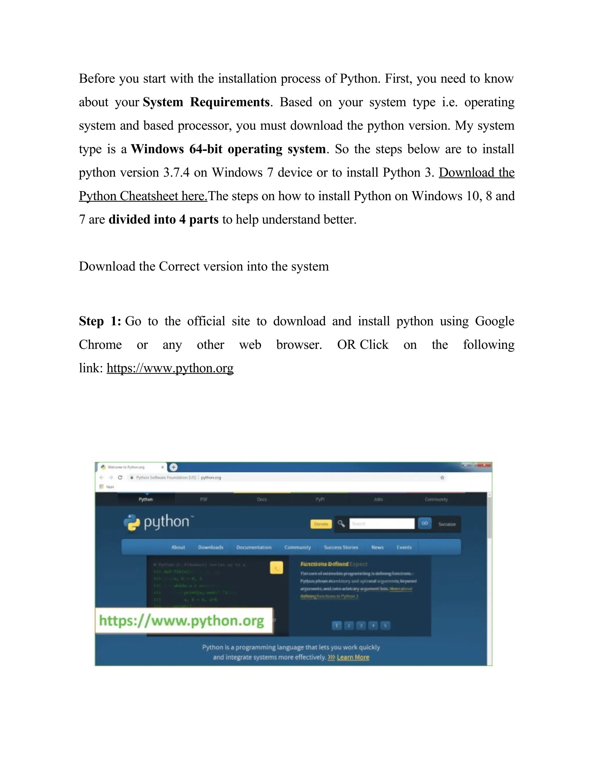 Before you start with the installation process of Python. First, you need to know
about your System Requirements. Based on your system type i.e. operating
system and based processor, you must download the python version. My system
type is a Windows 64-bit operating system. So the steps below are to install
python version 3.7.4 on Windows 7 device or to install Python 3. Download the
Python Cheatsheet here.The steps on how to install Python on Windows 10, 8 and
7 are divided into 4 parts to help understand better.
Download the Correct version into the system
Step 1: Go to the official site to download and install python using Google
Chrome or any other web browser. OR Click on the following
link: https://www.python.org
 
