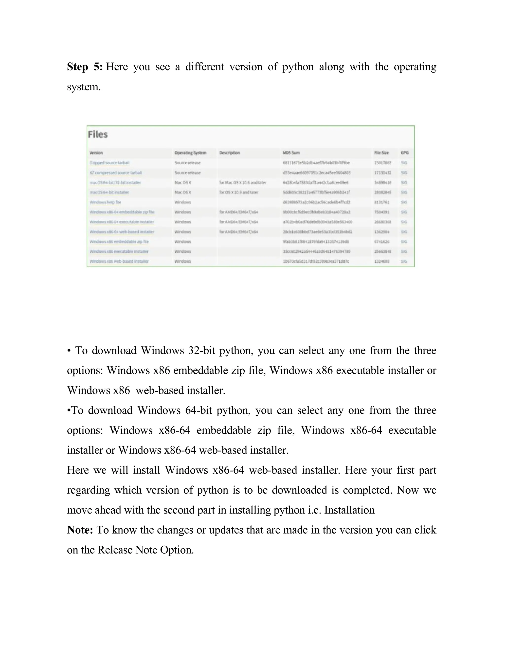 Step 5: Here you see a different version of python along with the operating
system.
• To download Windows 32-bit python, you can select any one from the three
options: Windows x86 embeddable zip file, Windows x86 executable installer or
Windows x86 web-based installer.
•To download Windows 64-bit python, you can select any one from the three
options: Windows x86-64 embeddable zip file, Windows x86-64 executable
installer or Windows x86-64 web-based installer.
Here we will install Windows x86-64 web-based installer. Here your first part
regarding which version of python is to be downloaded is completed. Now we
move ahead with the second part in installing python i.e. Installation
Note: To know the changes or updates that are made in the version you can click
on the Release Note Option.
 