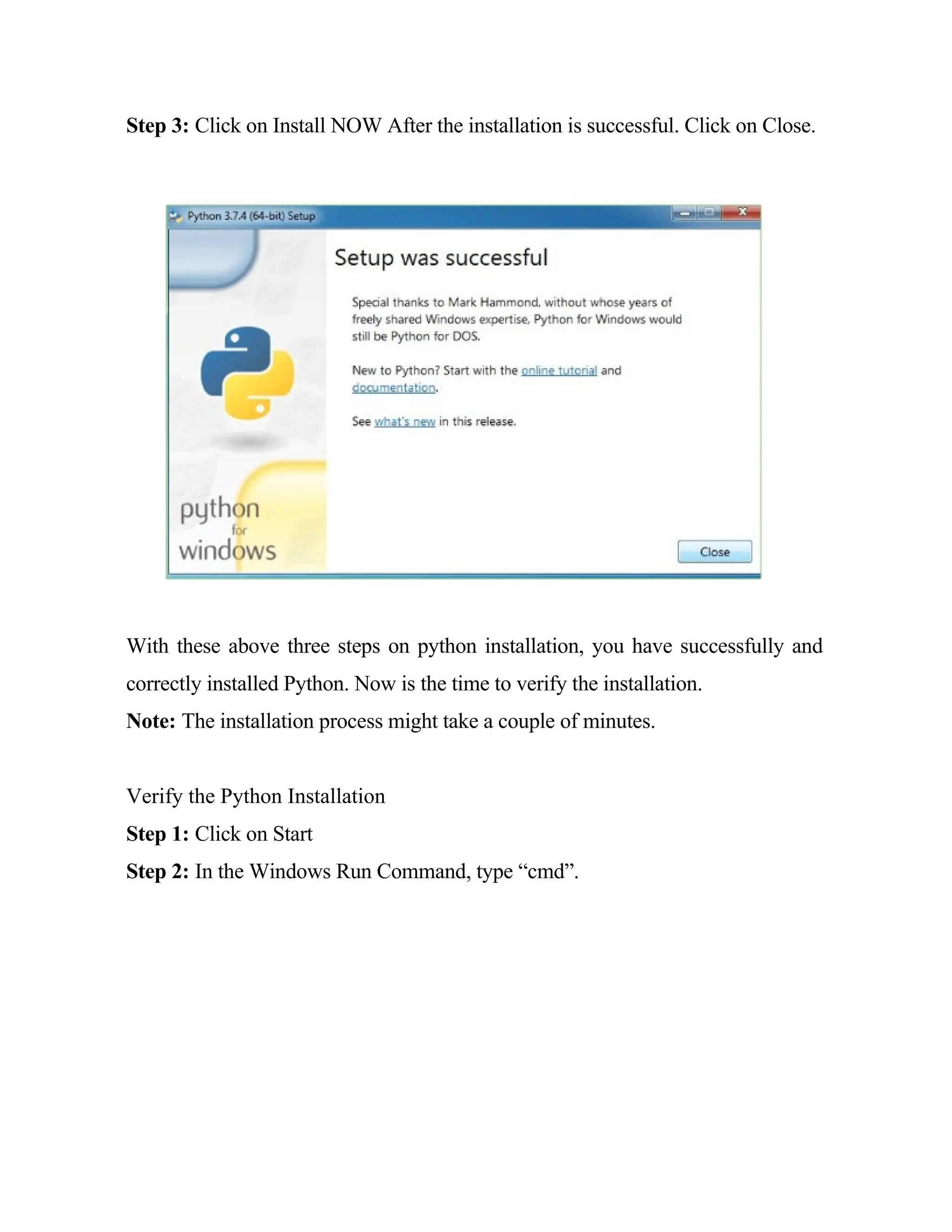 Step 3: Click on Install NOW After the installation is successful. Click on Close.
With these above three steps on python installation, you have successfully and
correctly installed Python. Now is the time to verify the installation.
Note: The installation process might take a couple of minutes.
Verify the Python Installation
Step 1: Click on Start
Step 2: In the Windows Run Command, type “cmd”.
 