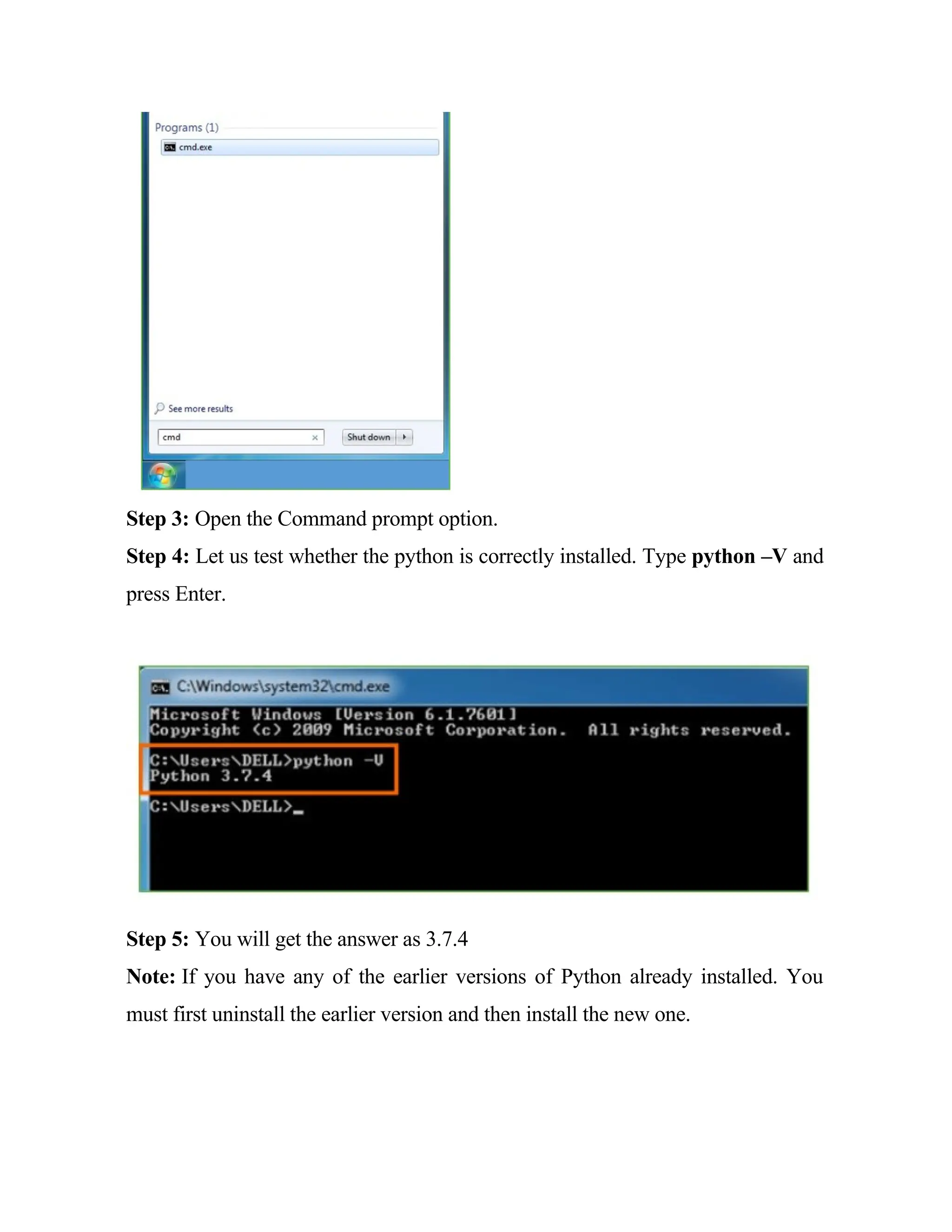 Step 3: Open the Command prompt option.
Step 4: Let us test whether the python is correctly installed. Type python –V and
press Enter.
Step 5: You will get the answer as 3.7.4
Note: If you have any of the earlier versions of Python already installed. You
must first uninstall the earlier version and then install the new one.
 