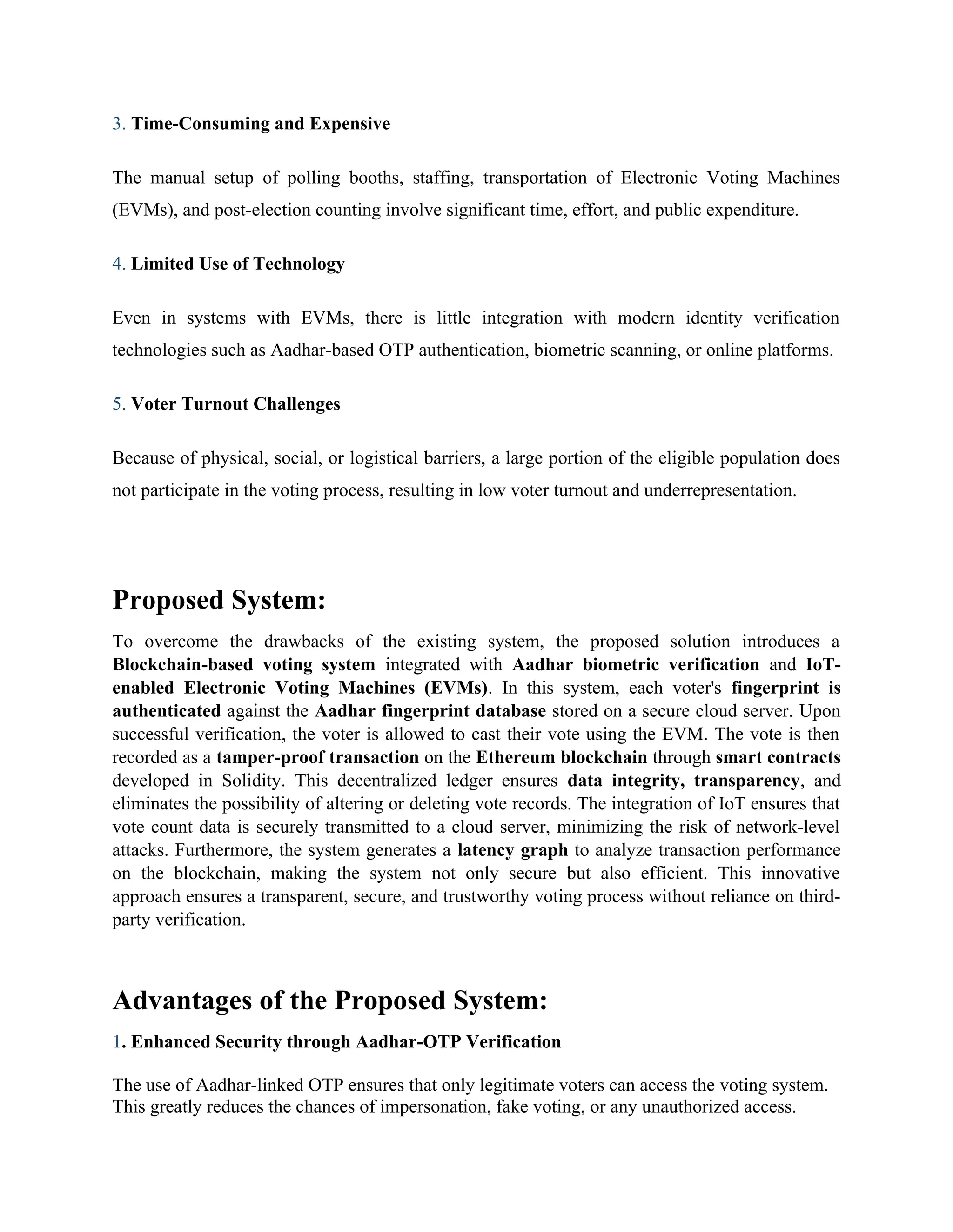 3. Time-Consuming and Expensive
The manual setup of polling booths, staffing, transportation of Electronic Voting Machines
(EVMs), and post-election counting involve significant time, effort, and public expenditure.
4. Limited Use of Technology
Even in systems with EVMs, there is little integration with modern identity verification
technologies such as Aadhar-based OTP authentication, biometric scanning, or online platforms.
5. Voter Turnout Challenges
Because of physical, social, or logistical barriers, a large portion of the eligible population does
not participate in the voting process, resulting in low voter turnout and underrepresentation.
Proposed System:
To overcome the drawbacks of the existing system, the proposed solution introduces a
Blockchain-based voting system integrated with Aadhar biometric verification and IoT-
enabled Electronic Voting Machines (EVMs). In this system, each voter's fingerprint is
authenticated against the Aadhar fingerprint database stored on a secure cloud server. Upon
successful verification, the voter is allowed to cast their vote using the EVM. The vote is then
recorded as a tamper-proof transaction on the Ethereum blockchain through smart contracts
developed in Solidity. This decentralized ledger ensures data integrity, transparency, and
eliminates the possibility of altering or deleting vote records. The integration of IoT ensures that
vote count data is securely transmitted to a cloud server, minimizing the risk of network-level
attacks. Furthermore, the system generates a latency graph to analyze transaction performance
on the blockchain, making the system not only secure but also efficient. This innovative
approach ensures a transparent, secure, and trustworthy voting process without reliance on third-
party verification.
Advantages of the Proposed System:
1. Enhanced Security through Aadhar-OTP Verification
The use of Aadhar-linked OTP ensures that only legitimate voters can access the voting system.
This greatly reduces the chances of impersonation, fake voting, or any unauthorized access.
 
