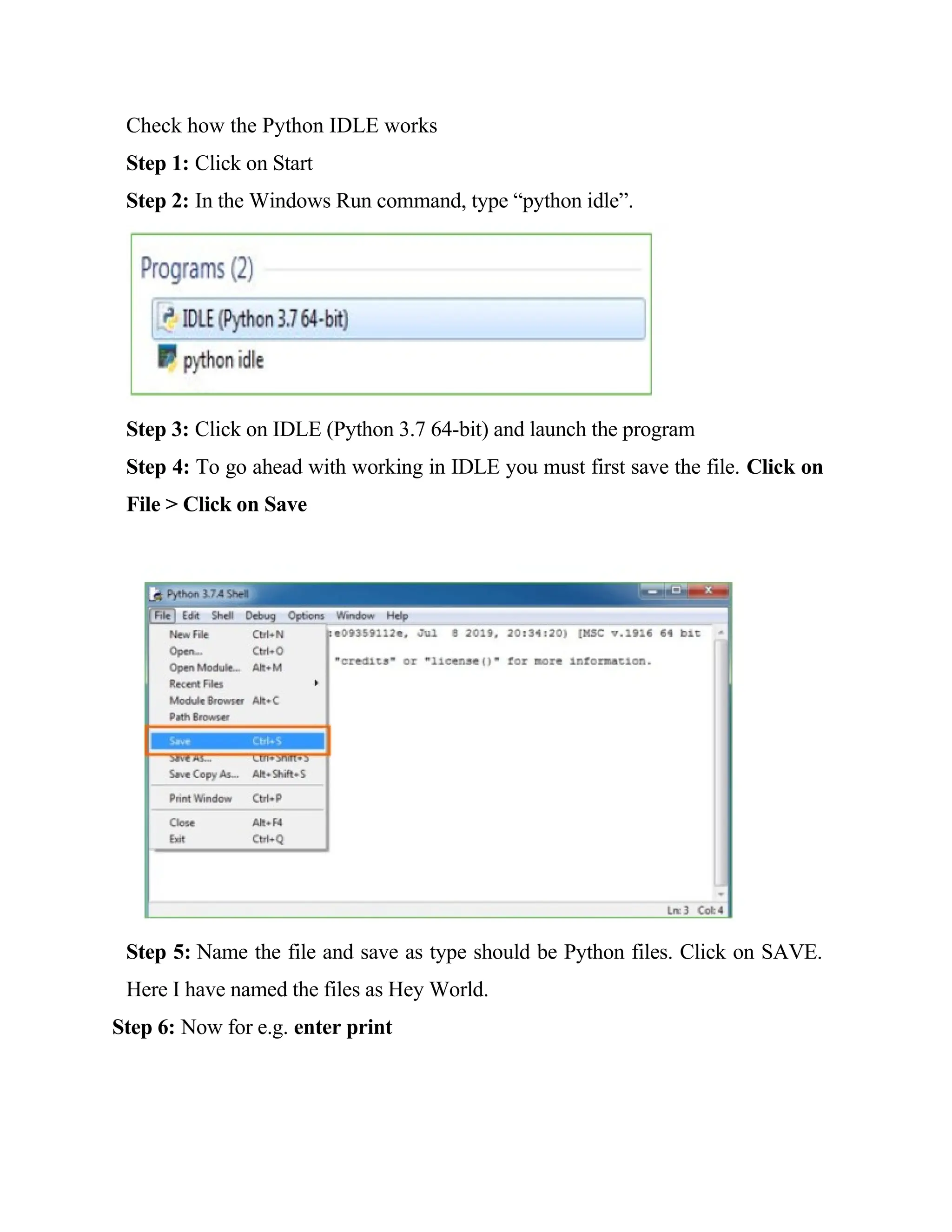 Check how the Python IDLE works
Step 1: Click on Start
Step 2: In the Windows Run command, type “python idle”.
Step 3: Click on IDLE (Python 3.7 64-bit) and launch the program
Step 4: To go ahead with working in IDLE you must first save the file. Click on
File > Click on Save
Step 5: Name the file and save as type should be Python files. Click on SAVE.
Here I have named the files as Hey World.
Step 6: Now for e.g. enter print
 