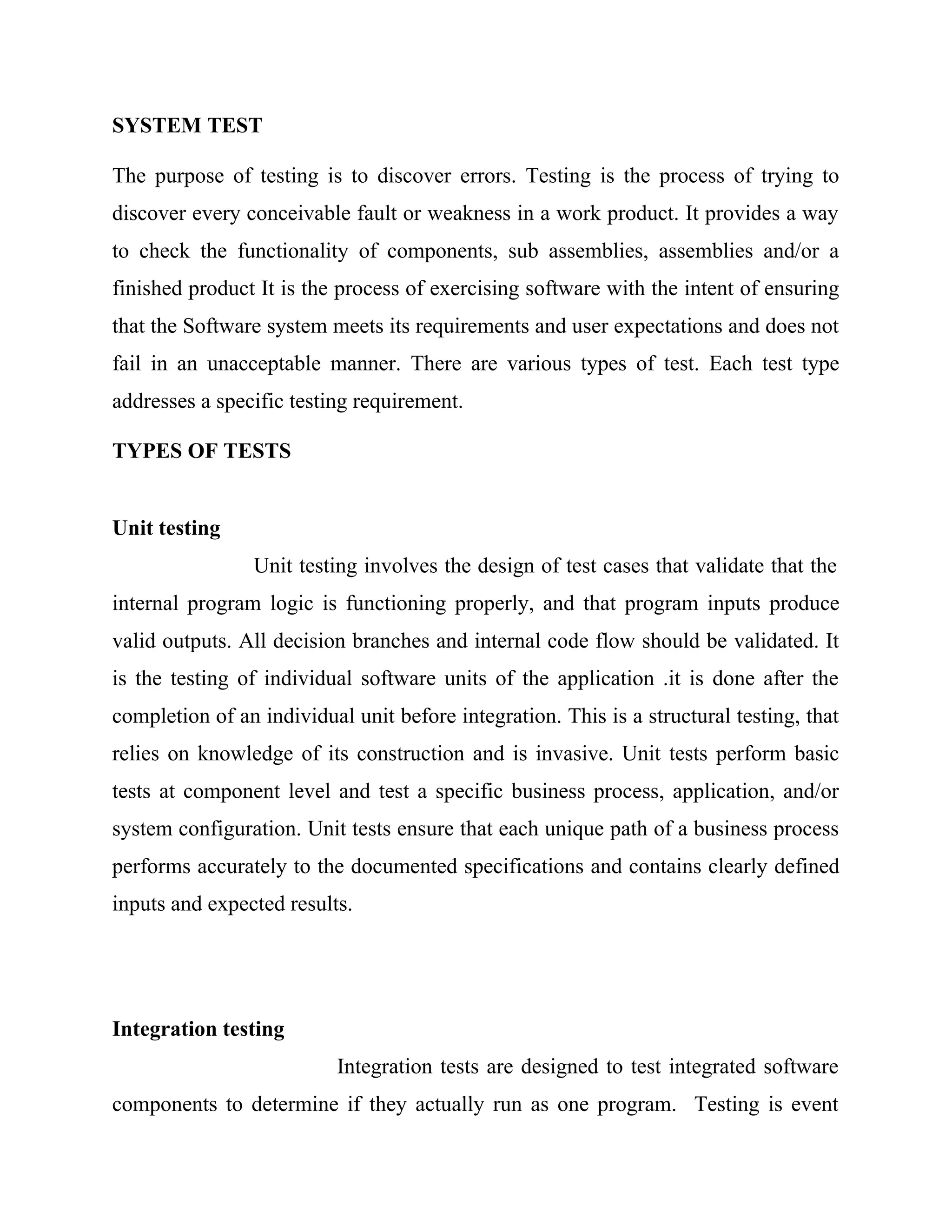 SYSTEM TEST
The purpose of testing is to discover errors. Testing is the process of trying to
discover every conceivable fault or weakness in a work product. It provides a way
to check the functionality of components, sub assemblies, assemblies and/or a
finished product It is the process of exercising software with the intent of ensuring
that the Software system meets its requirements and user expectations and does not
fail in an unacceptable manner. There are various types of test. Each test type
addresses a specific testing requirement.
TYPES OF TESTS
Unit testing
Unit testing involves the design of test cases that validate that the
internal program logic is functioning properly, and that program inputs produce
valid outputs. All decision branches and internal code flow should be validated. It
is the testing of individual software units of the application .it is done after the
completion of an individual unit before integration. This is a structural testing, that
relies on knowledge of its construction and is invasive. Unit tests perform basic
tests at component level and test a specific business process, application, and/or
system configuration. Unit tests ensure that each unique path of a business process
performs accurately to the documented specifications and contains clearly defined
inputs and expected results.
Integration testing
Integration tests are designed to test integrated software
components to determine if they actually run as one program. Testing is event
 