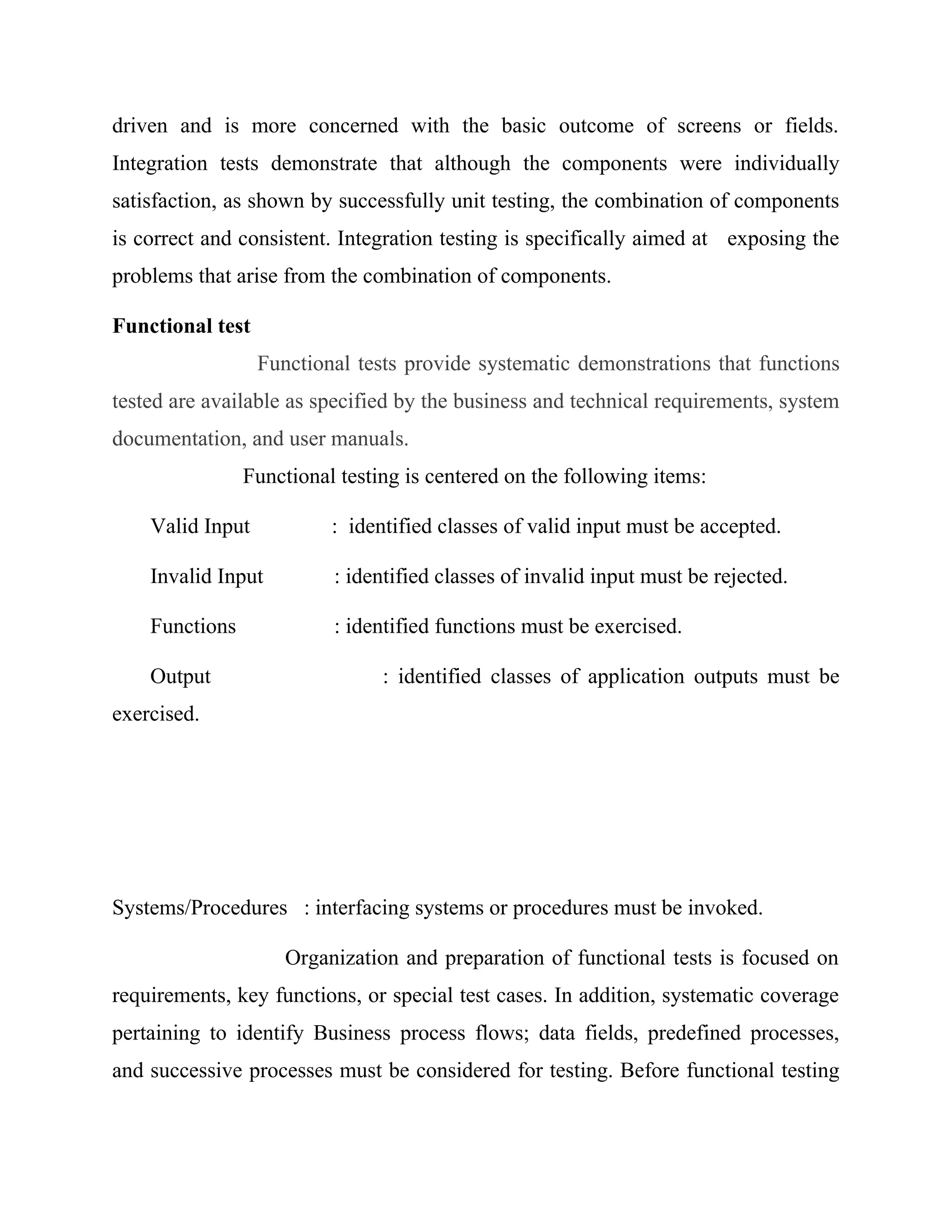 driven and is more concerned with the basic outcome of screens or fields.
Integration tests demonstrate that although the components were individually
satisfaction, as shown by successfully unit testing, the combination of components
is correct and consistent. Integration testing is specifically aimed at exposing the
problems that arise from the combination of components.
Functional test
Functional tests provide systematic demonstrations that functions
tested are available as specified by the business and technical requirements, system
documentation, and user manuals.
Functional testing is centered on the following items:
Valid Input : identified classes of valid input must be accepted.
Invalid Input : identified classes of invalid input must be rejected.
Functions : identified functions must be exercised.
Output : identified classes of application outputs must be
exercised.
Systems/Procedures : interfacing systems or procedures must be invoked.
Organization and preparation of functional tests is focused on
requirements, key functions, or special test cases. In addition, systematic coverage
pertaining to identify Business process flows; data fields, predefined processes,
and successive processes must be considered for testing. Before functional testing
 