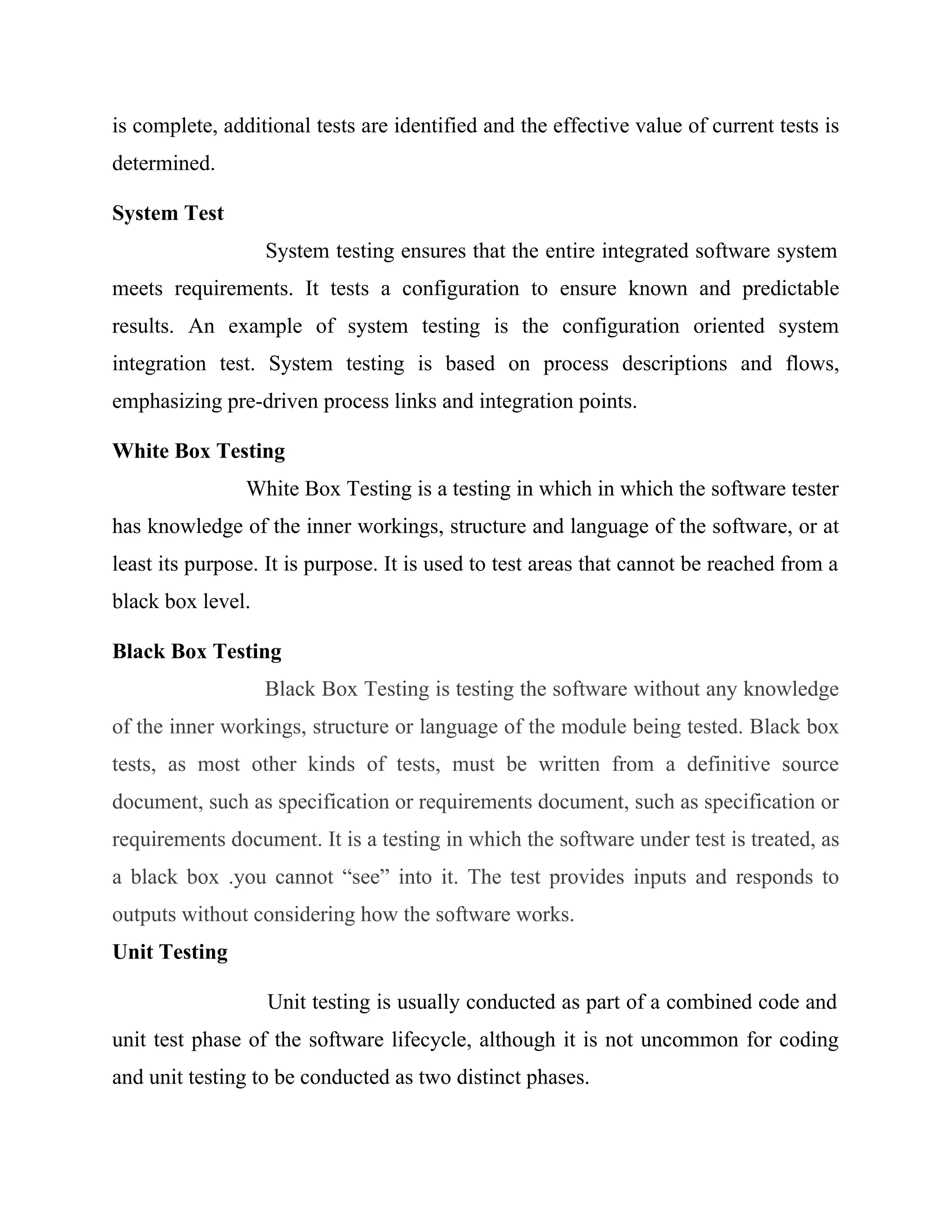 is complete, additional tests are identified and the effective value of current tests is
determined.
System Test
System testing ensures that the entire integrated software system
meets requirements. It tests a configuration to ensure known and predictable
results. An example of system testing is the configuration oriented system
integration test. System testing is based on process descriptions and flows,
emphasizing pre-driven process links and integration points.
White Box Testing
White Box Testing is a testing in which in which the software tester
has knowledge of the inner workings, structure and language of the software, or at
least its purpose. It is purpose. It is used to test areas that cannot be reached from a
black box level.
Black Box Testing
Black Box Testing is testing the software without any knowledge
of the inner workings, structure or language of the module being tested. Black box
tests, as most other kinds of tests, must be written from a definitive source
document, such as specification or requirements document, such as specification or
requirements document. It is a testing in which the software under test is treated, as
a black box .you cannot “see” into it. The test provides inputs and responds to
outputs without considering how the software works.
Unit Testing
Unit testing is usually conducted as part of a combined code and
unit test phase of the software lifecycle, although it is not uncommon for coding
and unit testing to be conducted as two distinct phases.
 