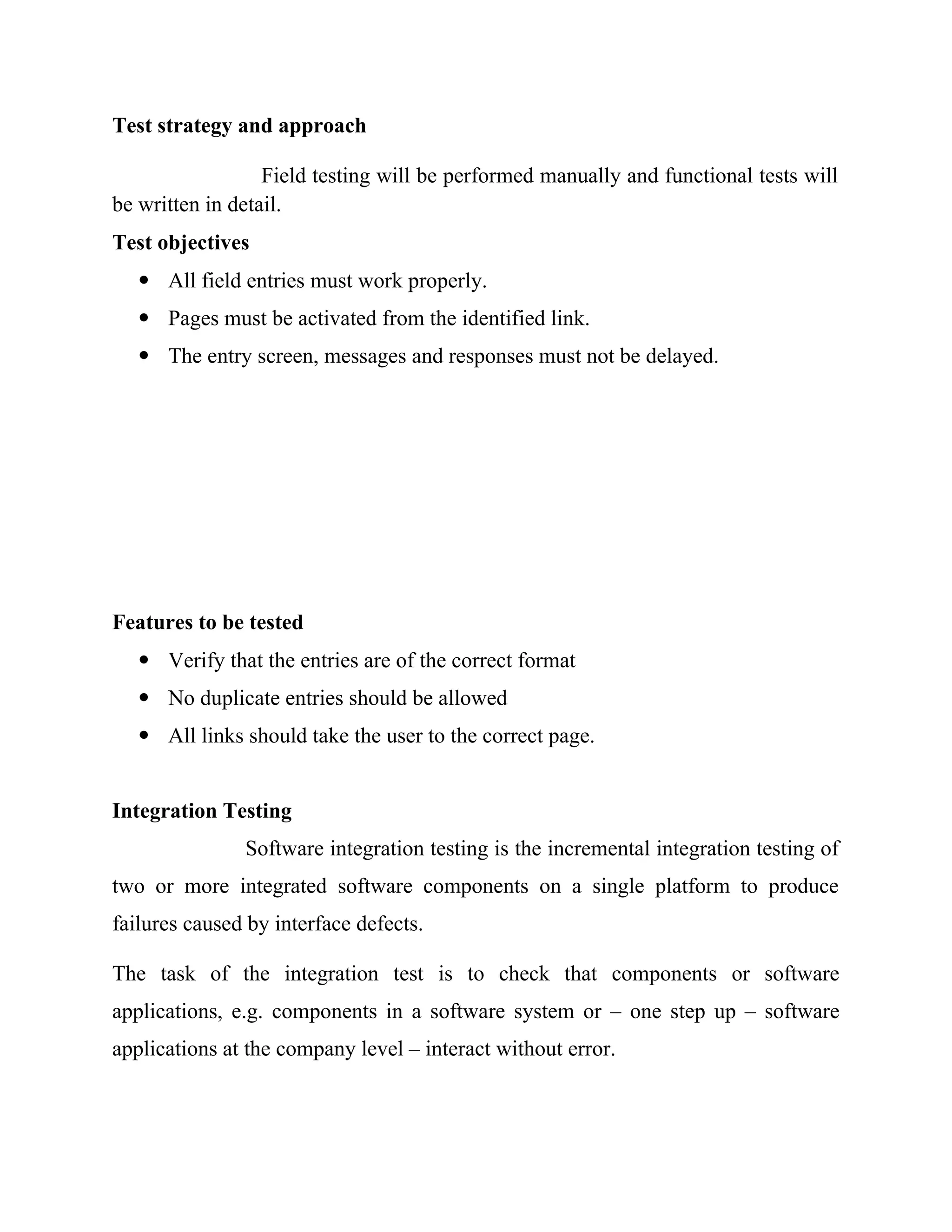 Test strategy and approach
Field testing will be performed manually and functional tests will
be written in detail.
Test objectives
 All field entries must work properly.
 Pages must be activated from the identified link.
 The entry screen, messages and responses must not be delayed.
Features to be tested
 Verify that the entries are of the correct format
 No duplicate entries should be allowed
 All links should take the user to the correct page.
Integration Testing
Software integration testing is the incremental integration testing of
two or more integrated software components on a single platform to produce
failures caused by interface defects.
The task of the integration test is to check that components or software
applications, e.g. components in a software system or – one step up – software
applications at the company level – interact without error.
 