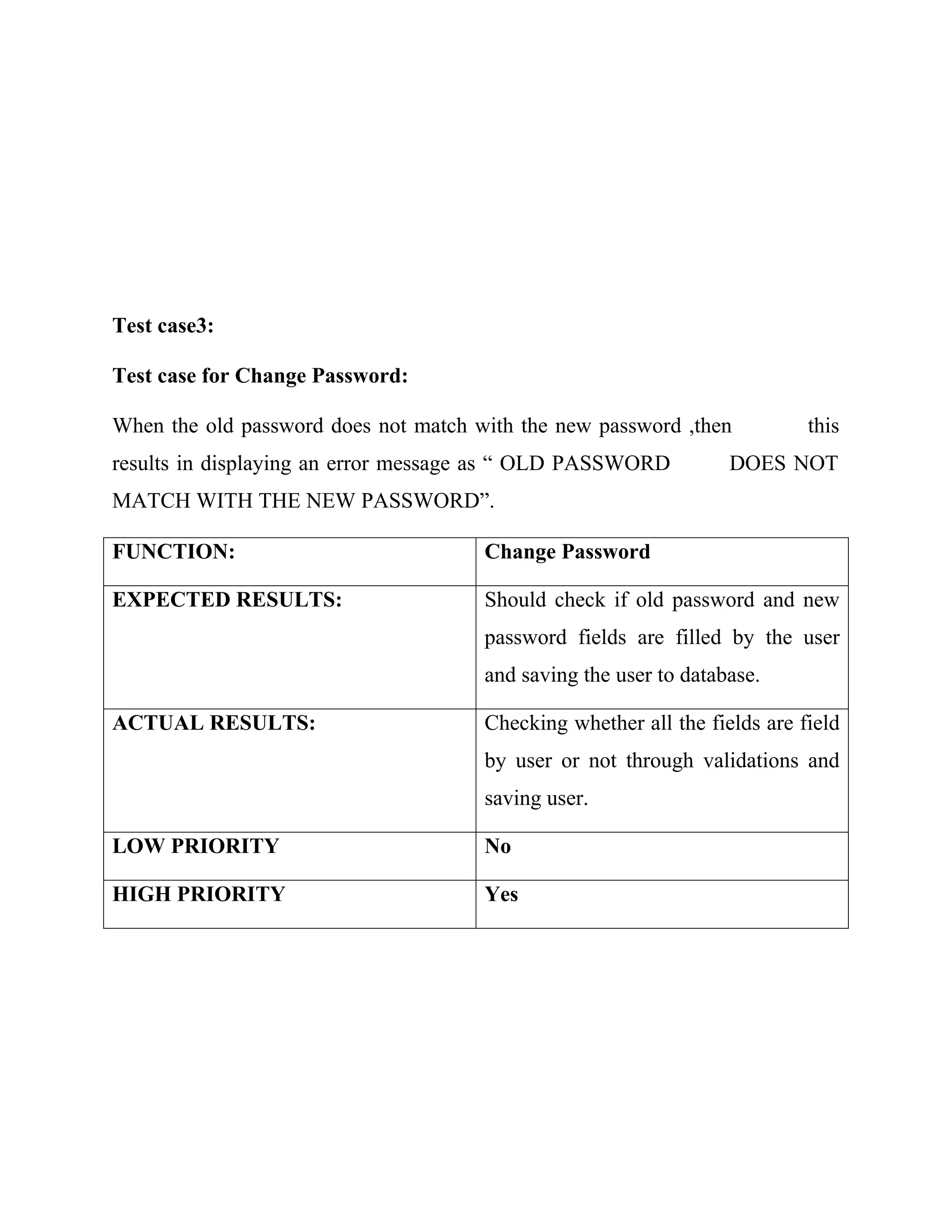 Test case3:
Test case for Change Password:
When the old password does not match with the new password ,then this
results in displaying an error message as “ OLD PASSWORD DOES NOT
MATCH WITH THE NEW PASSWORD”.
FUNCTION: Change Password
EXPECTED RESULTS: Should check if old password and new
password fields are filled by the user
and saving the user to database.
ACTUAL RESULTS: Checking whether all the fields are field
by user or not through validations and
saving user.
LOW PRIORITY No
HIGH PRIORITY Yes
 