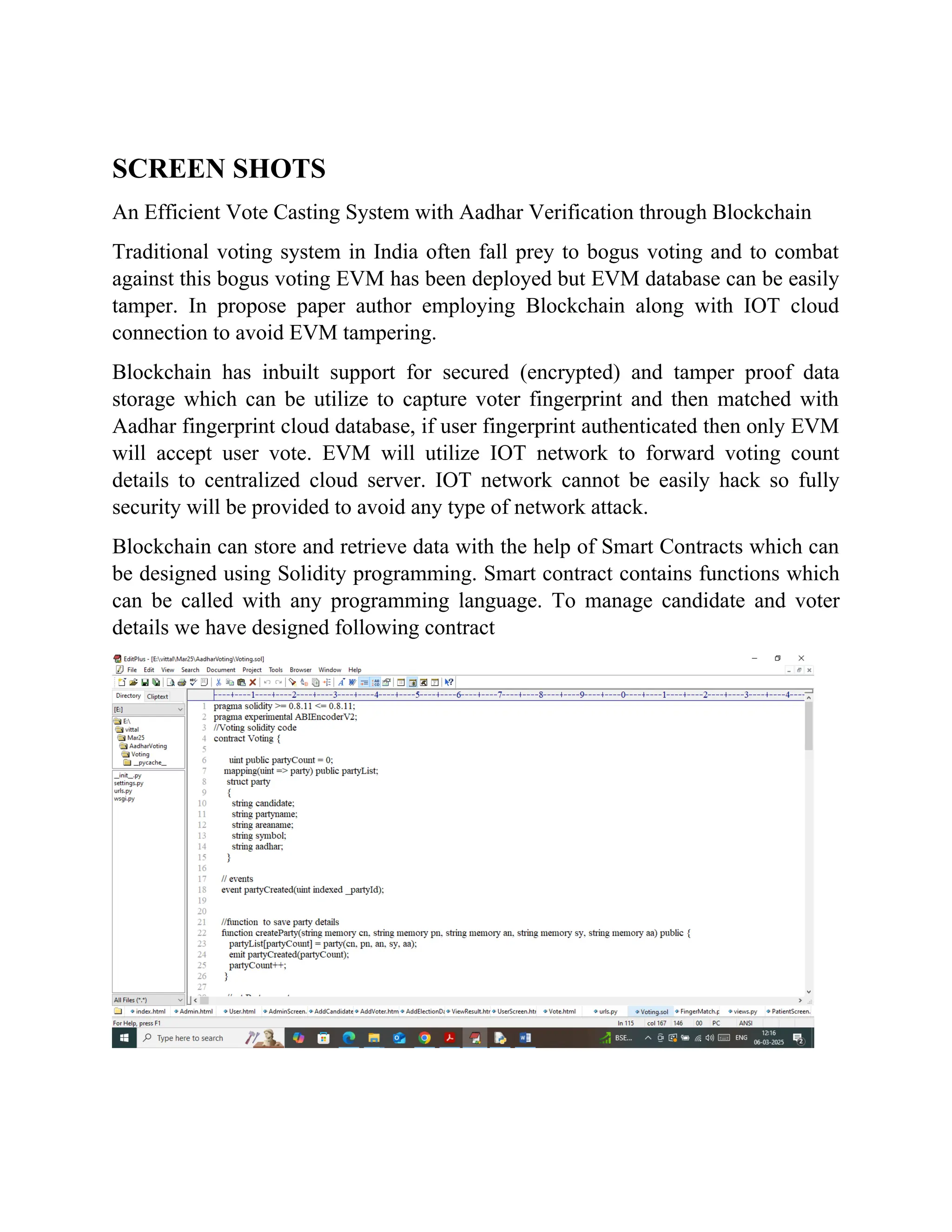 SCREEN SHOTS
An Efficient Vote Casting System with Aadhar Verification through Blockchain
Traditional voting system in India often fall prey to bogus voting and to combat
against this bogus voting EVM has been deployed but EVM database can be easily
tamper. In propose paper author employing Blockchain along with IOT cloud
connection to avoid EVM tampering.
Blockchain has inbuilt support for secured (encrypted) and tamper proof data
storage which can be utilize to capture voter fingerprint and then matched with
Aadhar fingerprint cloud database, if user fingerprint authenticated then only EVM
will accept user vote. EVM will utilize IOT network to forward voting count
details to centralized cloud server. IOT network cannot be easily hack so fully
security will be provided to avoid any type of network attack.
Blockchain can store and retrieve data with the help of Smart Contracts which can
be designed using Solidity programming. Smart contract contains functions which
can be called with any programming language. To manage candidate and voter
details we have designed following contract
 
