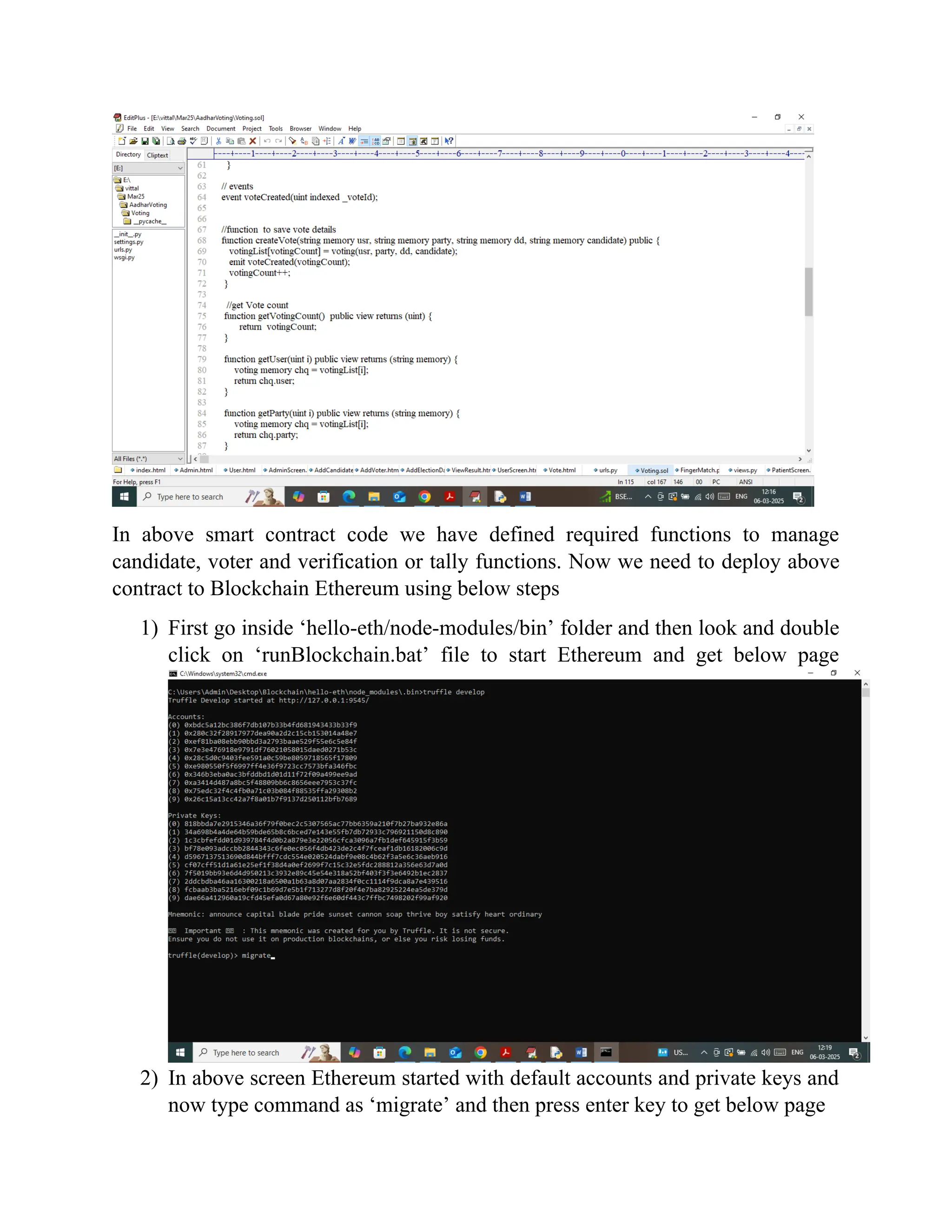 In above smart contract code we have defined required functions to manage
candidate, voter and verification or tally functions. Now we need to deploy above
contract to Blockchain Ethereum using below steps
1) First go inside ‘hello-eth/node-modules/bin’ folder and then look and double
click on ‘runBlockchain.bat’ file to start Ethereum and get below page
2) In above screen Ethereum started with default accounts and private keys and
now type command as ‘migrate’ and then press enter key to get below page
 
