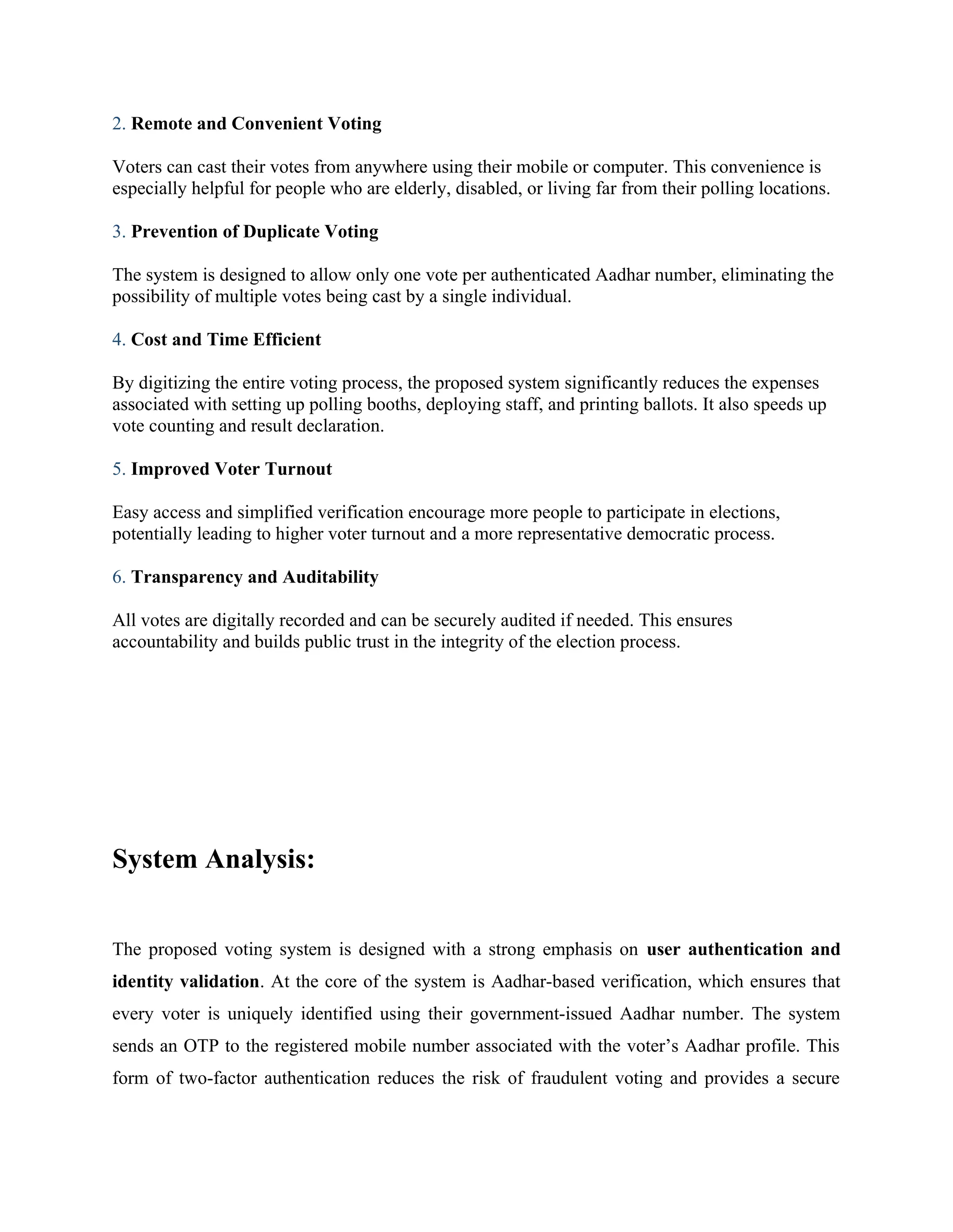 2. Remote and Convenient Voting
Voters can cast their votes from anywhere using their mobile or computer. This convenience is
especially helpful for people who are elderly, disabled, or living far from their polling locations.
3. Prevention of Duplicate Voting
The system is designed to allow only one vote per authenticated Aadhar number, eliminating the
possibility of multiple votes being cast by a single individual.
4. Cost and Time Efficient
By digitizing the entire voting process, the proposed system significantly reduces the expenses
associated with setting up polling booths, deploying staff, and printing ballots. It also speeds up
vote counting and result declaration.
5. Improved Voter Turnout
Easy access and simplified verification encourage more people to participate in elections,
potentially leading to higher voter turnout and a more representative democratic process.
6. Transparency and Auditability
All votes are digitally recorded and can be securely audited if needed. This ensures
accountability and builds public trust in the integrity of the election process.
System Analysis:
The proposed voting system is designed with a strong emphasis on user authentication and
identity validation. At the core of the system is Aadhar-based verification, which ensures that
every voter is uniquely identified using their government-issued Aadhar number. The system
sends an OTP to the registered mobile number associated with the voter’s Aadhar profile. This
form of two-factor authentication reduces the risk of fraudulent voting and provides a secure
 