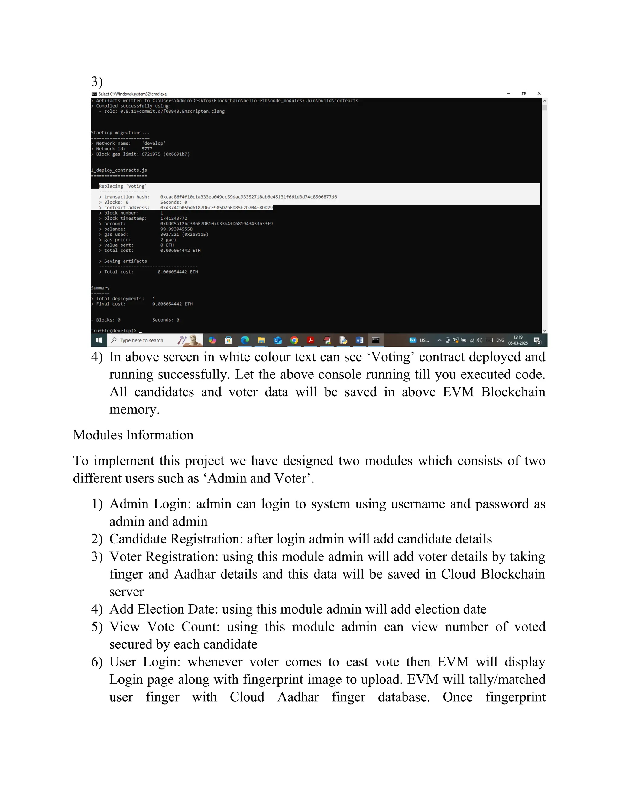 3)
4) In above screen in white colour text can see ‘Voting’ contract deployed and
running successfully. Let the above console running till you executed code.
All candidates and voter data will be saved in above EVM Blockchain
memory.
Modules Information
To implement this project we have designed two modules which consists of two
different users such as ‘Admin and Voter’.
1) Admin Login: admin can login to system using username and password as
admin and admin
2) Candidate Registration: after login admin will add candidate details
3) Voter Registration: using this module admin will add voter details by taking
finger and Aadhar details and this data will be saved in Cloud Blockchain
server
4) Add Election Date: using this module admin will add election date
5) View Vote Count: using this module admin can view number of voted
secured by each candidate
6) User Login: whenever voter comes to cast vote then EVM will display
Login page along with fingerprint image to upload. EVM will tally/matched
user finger with Cloud Aadhar finger database. Once fingerprint
 