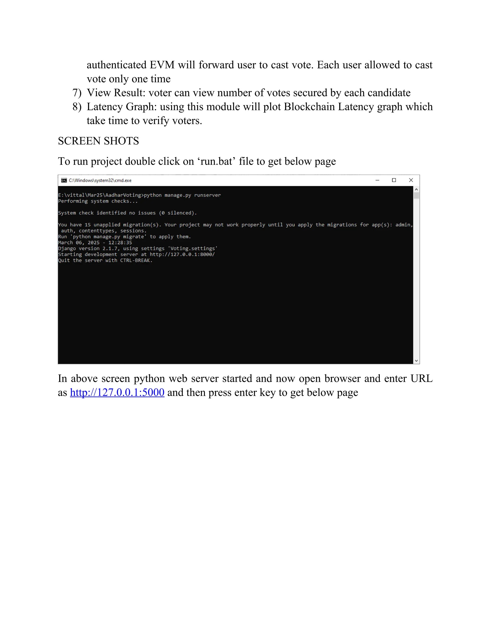 authenticated EVM will forward user to cast vote. Each user allowed to cast
vote only one time
7) View Result: voter can view number of votes secured by each candidate
8) Latency Graph: using this module will plot Blockchain Latency graph which
take time to verify voters.
SCREEN SHOTS
To run project double click on ‘run.bat’ file to get below page
In above screen python web server started and now open browser and enter URL
as http://127.0.0.1:5000 and then press enter key to get below page
 