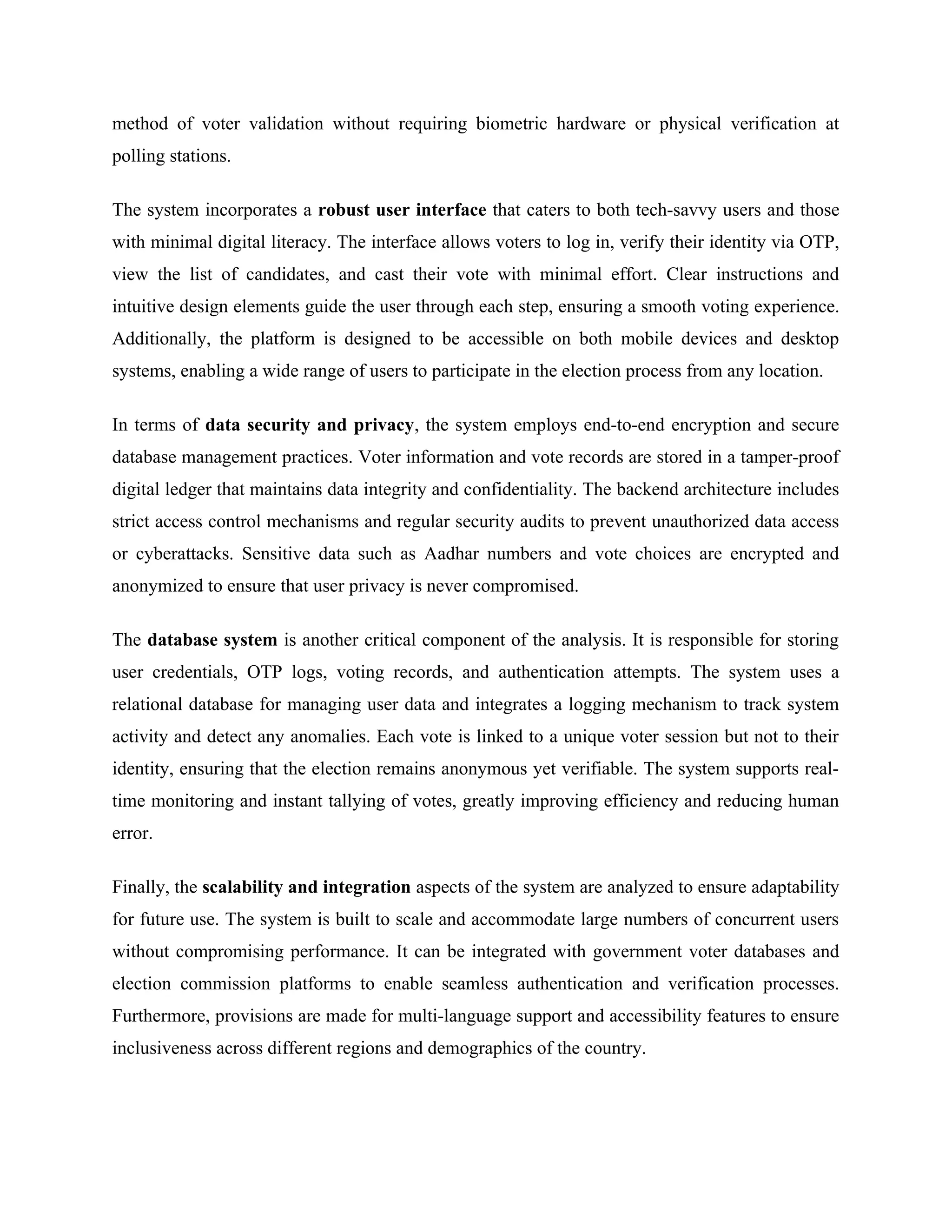method of voter validation without requiring biometric hardware or physical verification at
polling stations.
The system incorporates a robust user interface that caters to both tech-savvy users and those
with minimal digital literacy. The interface allows voters to log in, verify their identity via OTP,
view the list of candidates, and cast their vote with minimal effort. Clear instructions and
intuitive design elements guide the user through each step, ensuring a smooth voting experience.
Additionally, the platform is designed to be accessible on both mobile devices and desktop
systems, enabling a wide range of users to participate in the election process from any location.
In terms of data security and privacy, the system employs end-to-end encryption and secure
database management practices. Voter information and vote records are stored in a tamper-proof
digital ledger that maintains data integrity and confidentiality. The backend architecture includes
strict access control mechanisms and regular security audits to prevent unauthorized data access
or cyberattacks. Sensitive data such as Aadhar numbers and vote choices are encrypted and
anonymized to ensure that user privacy is never compromised.
The database system is another critical component of the analysis. It is responsible for storing
user credentials, OTP logs, voting records, and authentication attempts. The system uses a
relational database for managing user data and integrates a logging mechanism to track system
activity and detect any anomalies. Each vote is linked to a unique voter session but not to their
identity, ensuring that the election remains anonymous yet verifiable. The system supports real-
time monitoring and instant tallying of votes, greatly improving efficiency and reducing human
error.
Finally, the scalability and integration aspects of the system are analyzed to ensure adaptability
for future use. The system is built to scale and accommodate large numbers of concurrent users
without compromising performance. It can be integrated with government voter databases and
election commission platforms to enable seamless authentication and verification processes.
Furthermore, provisions are made for multi-language support and accessibility features to ensure
inclusiveness across different regions and demographics of the country.
 