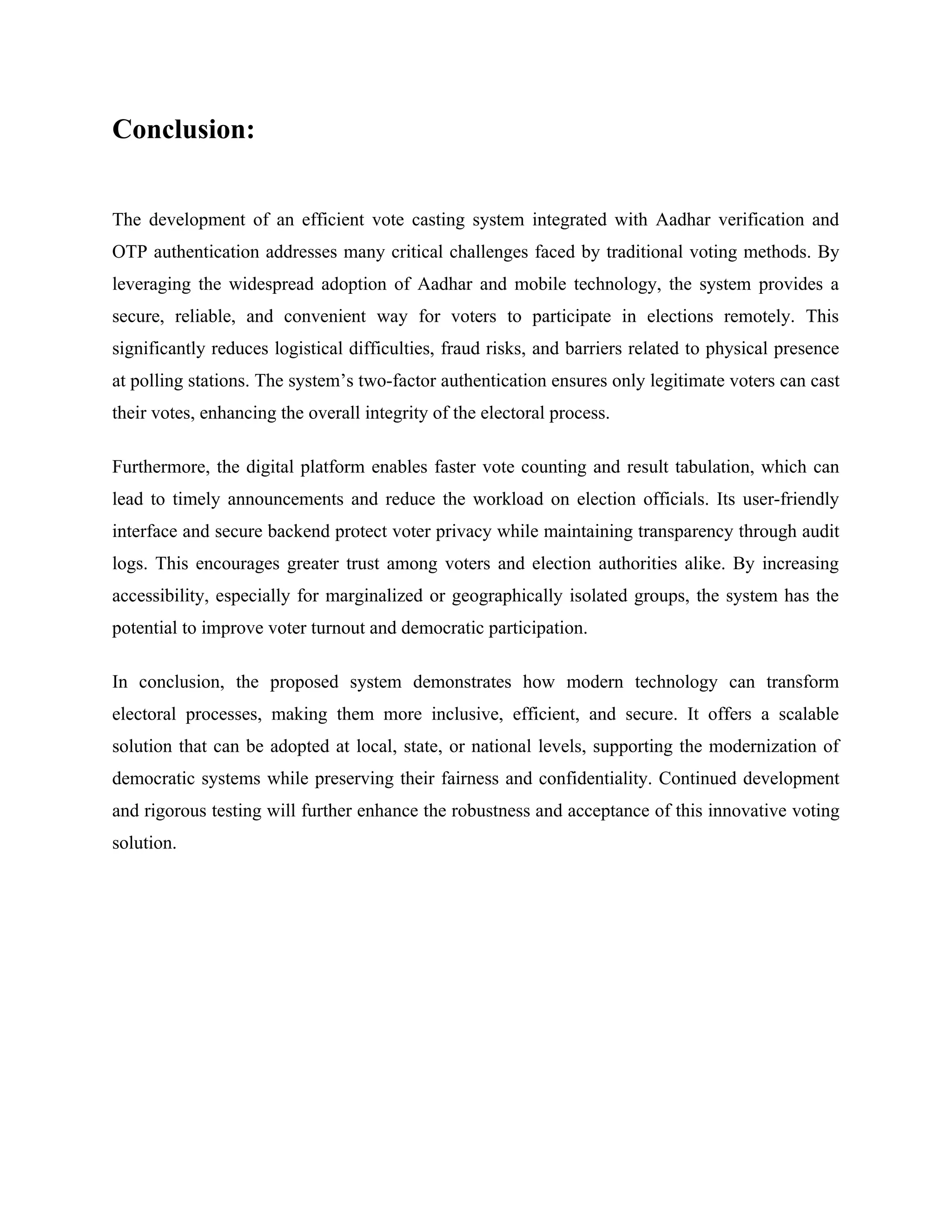 Conclusion:
The development of an efficient vote casting system integrated with Aadhar verification and
OTP authentication addresses many critical challenges faced by traditional voting methods. By
leveraging the widespread adoption of Aadhar and mobile technology, the system provides a
secure, reliable, and convenient way for voters to participate in elections remotely. This
significantly reduces logistical difficulties, fraud risks, and barriers related to physical presence
at polling stations. The system’s two-factor authentication ensures only legitimate voters can cast
their votes, enhancing the overall integrity of the electoral process.
Furthermore, the digital platform enables faster vote counting and result tabulation, which can
lead to timely announcements and reduce the workload on election officials. Its user-friendly
interface and secure backend protect voter privacy while maintaining transparency through audit
logs. This encourages greater trust among voters and election authorities alike. By increasing
accessibility, especially for marginalized or geographically isolated groups, the system has the
potential to improve voter turnout and democratic participation.
In conclusion, the proposed system demonstrates how modern technology can transform
electoral processes, making them more inclusive, efficient, and secure. It offers a scalable
solution that can be adopted at local, state, or national levels, supporting the modernization of
democratic systems while preserving their fairness and confidentiality. Continued development
and rigorous testing will further enhance the robustness and acceptance of this innovative voting
solution.
 