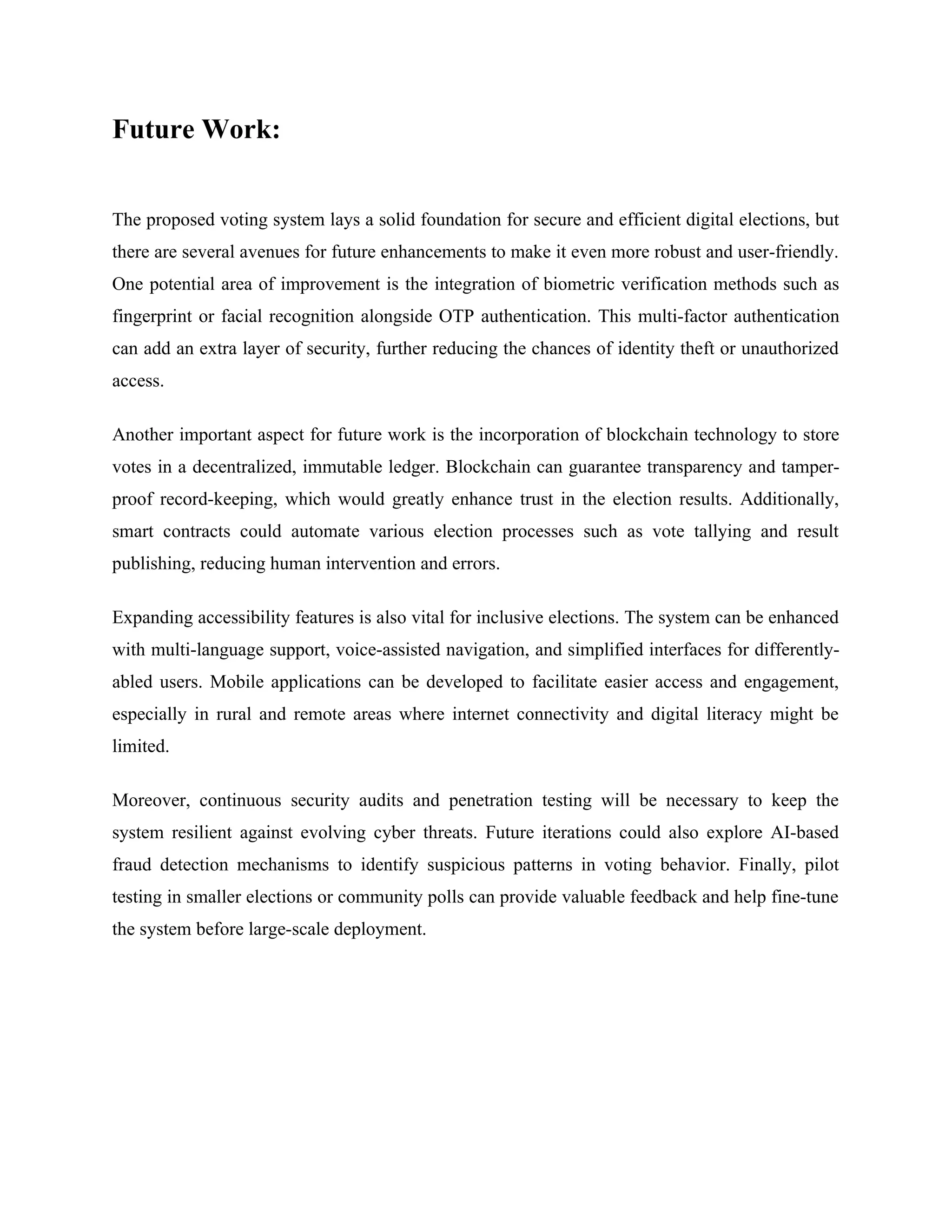 Future Work:
The proposed voting system lays a solid foundation for secure and efficient digital elections, but
there are several avenues for future enhancements to make it even more robust and user-friendly.
One potential area of improvement is the integration of biometric verification methods such as
fingerprint or facial recognition alongside OTP authentication. This multi-factor authentication
can add an extra layer of security, further reducing the chances of identity theft or unauthorized
access.
Another important aspect for future work is the incorporation of blockchain technology to store
votes in a decentralized, immutable ledger. Blockchain can guarantee transparency and tamper-
proof record-keeping, which would greatly enhance trust in the election results. Additionally,
smart contracts could automate various election processes such as vote tallying and result
publishing, reducing human intervention and errors.
Expanding accessibility features is also vital for inclusive elections. The system can be enhanced
with multi-language support, voice-assisted navigation, and simplified interfaces for differently-
abled users. Mobile applications can be developed to facilitate easier access and engagement,
especially in rural and remote areas where internet connectivity and digital literacy might be
limited.
Moreover, continuous security audits and penetration testing will be necessary to keep the
system resilient against evolving cyber threats. Future iterations could also explore AI-based
fraud detection mechanisms to identify suspicious patterns in voting behavior. Finally, pilot
testing in smaller elections or community polls can provide valuable feedback and help fine-tune
the system before large-scale deployment.
 