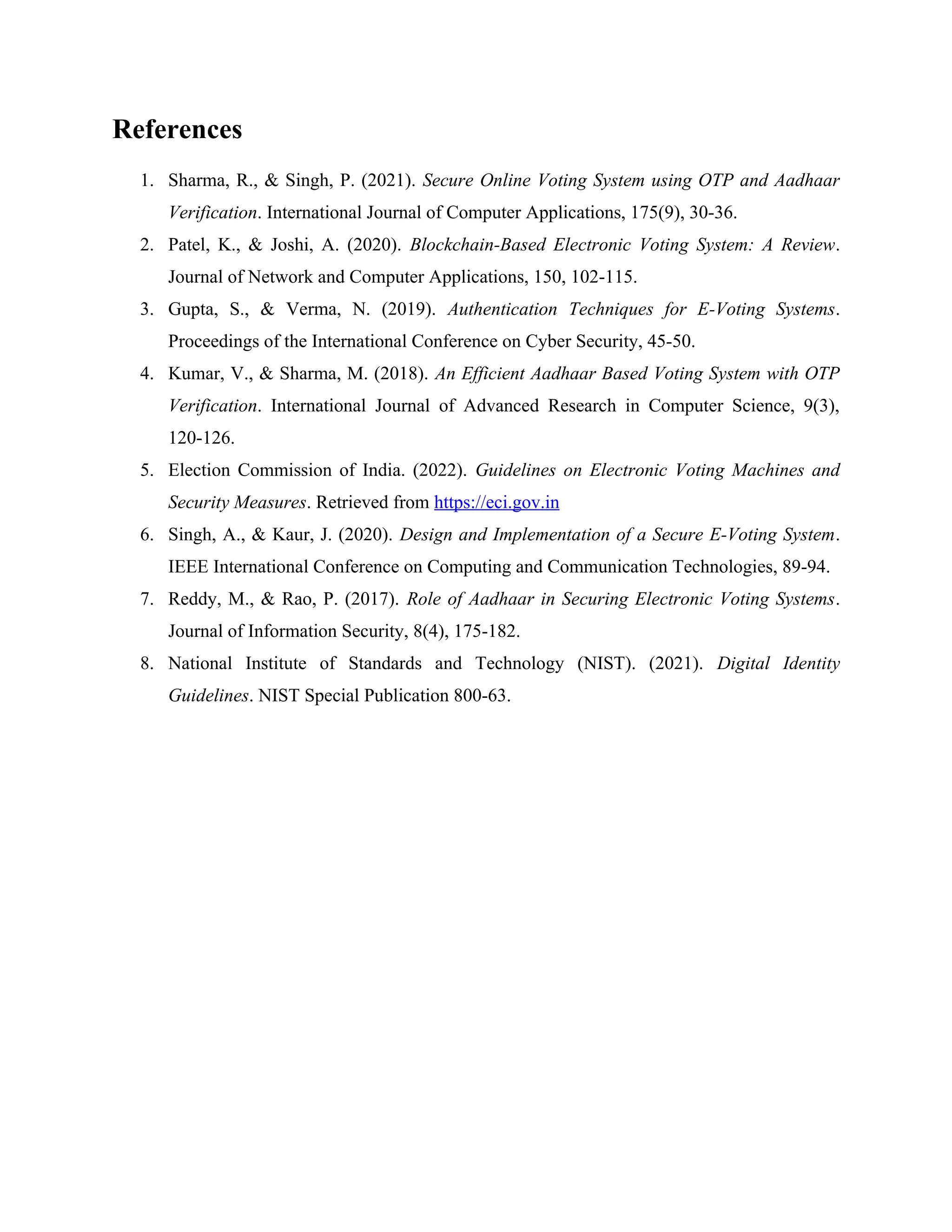 References
1. Sharma, R., & Singh, P. (2021). Secure Online Voting System using OTP and Aadhaar
Verification. International Journal of Computer Applications, 175(9), 30-36.
2. Patel, K., & Joshi, A. (2020). Blockchain-Based Electronic Voting System: A Review.
Journal of Network and Computer Applications, 150, 102-115.
3. Gupta, S., & Verma, N. (2019). Authentication Techniques for E-Voting Systems.
Proceedings of the International Conference on Cyber Security, 45-50.
4. Kumar, V., & Sharma, M. (2018). An Efficient Aadhaar Based Voting System with OTP
Verification. International Journal of Advanced Research in Computer Science, 9(3),
120-126.
5. Election Commission of India. (2022). Guidelines on Electronic Voting Machines and
Security Measures. Retrieved from https://eci.gov.in
6. Singh, A., & Kaur, J. (2020). Design and Implementation of a Secure E-Voting System.
IEEE International Conference on Computing and Communication Technologies, 89-94.
7. Reddy, M., & Rao, P. (2017). Role of Aadhaar in Securing Electronic Voting Systems.
Journal of Information Security, 8(4), 175-182.
8. National Institute of Standards and Technology (NIST). (2021). Digital Identity
Guidelines. NIST Special Publication 800-63.
 