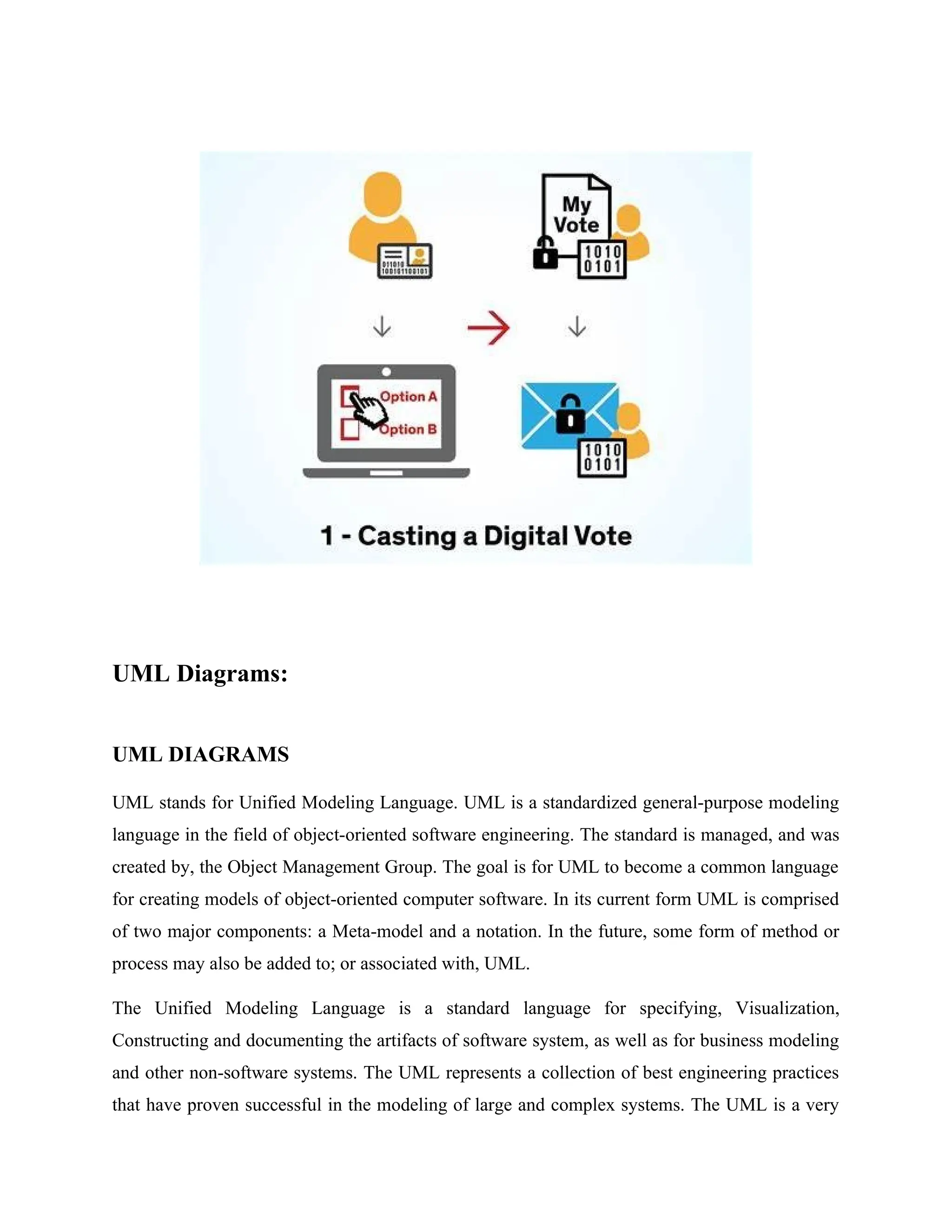UML Diagrams:
UML DIAGRAMS
UML stands for Unified Modeling Language. UML is a standardized general-purpose modeling
language in the field of object-oriented software engineering. The standard is managed, and was
created by, the Object Management Group. The goal is for UML to become a common language
for creating models of object-oriented computer software. In its current form UML is comprised
of two major components: a Meta-model and a notation. In the future, some form of method or
process may also be added to; or associated with, UML.
The Unified Modeling Language is a standard language for specifying, Visualization,
Constructing and documenting the artifacts of software system, as well as for business modeling
and other non-software systems. The UML represents a collection of best engineering practices
that have proven successful in the modeling of large and complex systems. The UML is a very
 
