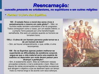 Reencarnação:Reencarnação:
conceito presente no cristianismo, no espiritismo e em outras religiõesconceito presente no cristianismo, no espiritismo e em outras religiões

Kardec: O Livro dos Espíritos.Kardec: O Livro dos Espíritos.
185 - O estado físico e moral dos seres vivos é
perpetuamente o mesmo em cada globo? – Não; os
mundos estão também submetidos à lei do progresso.
Todos começaram como o vosso, por um estado inferior, e
a própria Terra passará por uma transformação
semelhante. Ela será um paraíso quando os homens se
tornarem bons.
194.a - A alma de um homem perverso pode tornar-se a
de um homem de bem?
– Sim, se houver arrependimento, o que, então, é uma
recompensa.
196 - Se os Espíritos apenas podem melhorar-se
suportando as dificuldades da existência corporal,
segue-se que a vida material seria uma espécie de
cadinho ou depurador por onde devem passar para
alcançar a perfeição?
– Sim, é exatamente assim. Eles se melhoram nessas
provações evitando o mal e praticando o bem. Mas é só
depois de várias encarnações ou depurações sucessivas
que atingem o objetivo a que se destinam após um tempo
mais ou menos longo e de acordo com seus esforços.
 