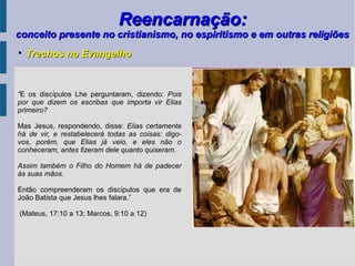 Reencarnação:Reencarnação:
conceito presente no cristianismo, no espiritismo e em outras religiõesconceito presente no cristianismo, no espiritismo e em outras religiões
“E os discípulos Lhe perguntaram, dizendo: Pois
por que dizem os escribas que importa vir Elias
primeiro?
Mas Jesus, respondendo, disse: Elias certamente
há de vir, e restabelecerá todas as coisas: digo-
vos, porém, que Elias já veio, e eles não o
conheceram, antes fizeram dele quanto quiseram.
Assim também o Filho do Homem há de padecer
às suas mãos.
Então compreenderam os discípulos que era de
João Batista que Jesus lhes falara.”
(Mateus, 17:10 a 13; Marcos, 9:10 a 12)

Trechos no EvangelhoTrechos no Evangelho
 