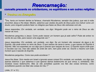Reencarnação:Reencarnação:
conceito presente no cristianismo, no espiritismo e em outras religiõesconceito presente no cristianismo, no espiritismo e em outras religiões
“Ora, havia um homem dentre os fariseus, chamado Nicodemos, senador dos judeus, que veio à noite
encontrar Jesus e lhe disse: Mestre, sabemos que viestes da parte de Deus para nos instruir como um
doutor, pois ninguém poderia fazer os milagres que fazes se Deus não estivesse com ele.
Jesus respondeu: Em verdade, em verdade, vos digo: Ninguém pode ver o reino de Deus se não
nascer de novo.
Nicodemos perguntou a Jesus: Como pode nascer um homem que já está velho? Pode ele entrar no
ventre de sua mãe, para nascer uma segunda vez ?
Jesus respondeu: Em verdade, em verdade, vos digo: Se um homem não renascer da água e do
Espírito, não pode entrar no reino de Deus. O que nasceu da carne é carne, o que nasceu do Espírito é
Espírito. Não vos espanteis se vos digo que é preciso que nasçais de novo. O Espírito sopra onde quer
e escutais sua voz, mas não sabeis de onde ele vem, nem para onde vai. Ocorre o mesmo com todo
homem que é nascido do Espírito.
Nicodemos perguntou: Como isso pode acontecer ?
Jesus lhe disse: Sois mestre em Israel e ignorais essas coisas! Em verdade, em verdade, vos digo que
apenas dizemos o que sabemos e que apenas damos testemunho do que vimos; e, entretanto, não
recebeis nosso testemunho. Mas se não acreditais quando vos falo das coisas terrenas, como
acreditareis quando vos falar das coisas do Céu ? ”
(João, 3:1 a 12.)

Trechos no EvangelhoTrechos no Evangelho
 