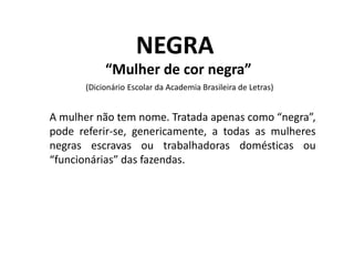 NEGRA
“Mulher de cor negra”
(Dicionário Escolar da Academia Brasileira de Letras)
A mulher não tem nome. Tratada apenas como “negra”,
pode referir-se, genericamente, a todas as mulheres
negras escravas ou trabalhadoras domésticas ou
“funcionárias” das fazendas.
 