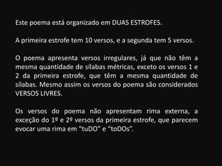 Este poema está organizado em DUAS ESTROFES.
A primeira estrofe tem 10 versos, e a segunda tem 5 versos.
O poema apresenta versos irregulares, já que não têm a
mesma quantidade de sílabas métricas, exceto os versos 1 e
2 da primeira estrofe, que têm a mesma quantidade de
sílabas. Mesmo assim os versos do poema são considerados
VERSOS LIVRES.
Os versos do poema não apresentam rima externa, a
exceção do 1º e 2º versos da primeira estrofe, que parecem
evocar uma rima em “tuDO” e “toDOs”.
 